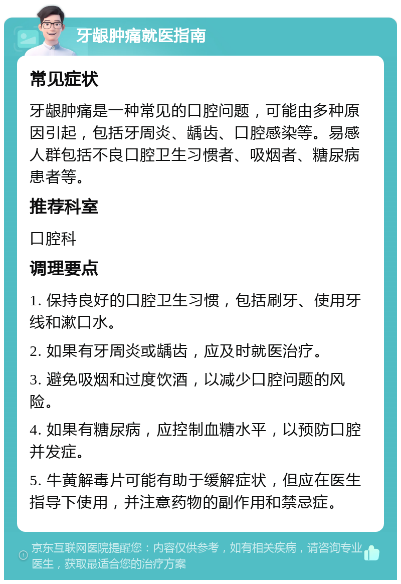 牙龈肿痛就医指南 常见症状 牙龈肿痛是一种常见的口腔问题，可能由多种原因引起，包括牙周炎、龋齿、口腔感染等。易感人群包括不良口腔卫生习惯者、吸烟者、糖尿病患者等。 推荐科室 口腔科 调理要点 1. 保持良好的口腔卫生习惯，包括刷牙、使用牙线和漱口水。 2. 如果有牙周炎或龋齿，应及时就医治疗。 3. 避免吸烟和过度饮酒，以减少口腔问题的风险。 4. 如果有糖尿病，应控制血糖水平，以预防口腔并发症。 5. 牛黄解毒片可能有助于缓解症状，但应在医生指导下使用，并注意药物的副作用和禁忌症。