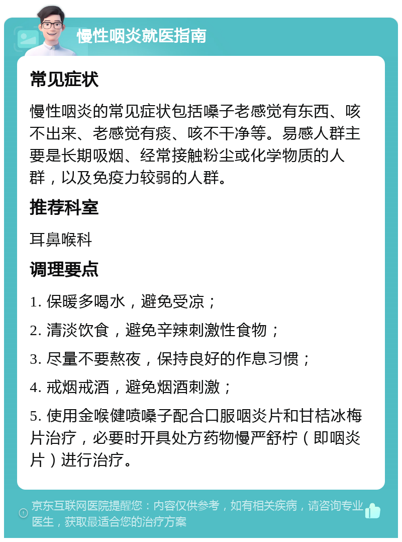 慢性咽炎就医指南 常见症状 慢性咽炎的常见症状包括嗓子老感觉有东西、咳不出来、老感觉有痰、咳不干净等。易感人群主要是长期吸烟、经常接触粉尘或化学物质的人群，以及免疫力较弱的人群。 推荐科室 耳鼻喉科 调理要点 1. 保暖多喝水，避免受凉； 2. 清淡饮食，避免辛辣刺激性食物； 3. 尽量不要熬夜，保持良好的作息习惯； 4. 戒烟戒酒，避免烟酒刺激； 5. 使用金喉健喷嗓子配合口服咽炎片和甘桔冰梅片治疗，必要时开具处方药物慢严舒柠（即咽炎片）进行治疗。