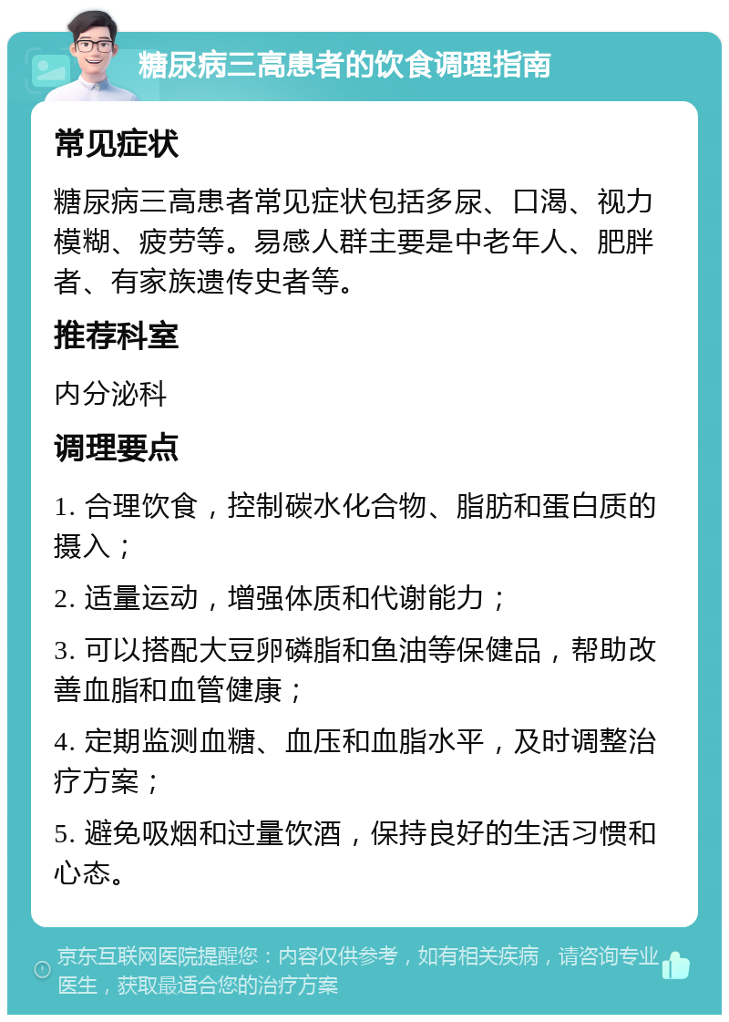 糖尿病三高患者的饮食调理指南 常见症状 糖尿病三高患者常见症状包括多尿、口渴、视力模糊、疲劳等。易感人群主要是中老年人、肥胖者、有家族遗传史者等。 推荐科室 内分泌科 调理要点 1. 合理饮食，控制碳水化合物、脂肪和蛋白质的摄入； 2. 适量运动，增强体质和代谢能力； 3. 可以搭配大豆卵磷脂和鱼油等保健品，帮助改善血脂和血管健康； 4. 定期监测血糖、血压和血脂水平，及时调整治疗方案； 5. 避免吸烟和过量饮酒，保持良好的生活习惯和心态。