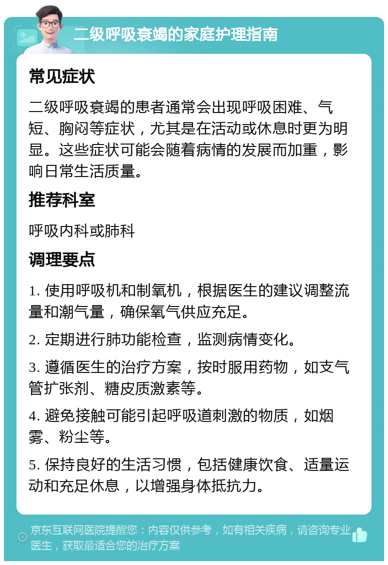 二级呼吸衰竭的家庭护理指南 常见症状 二级呼吸衰竭的患者通常会出现呼吸困难、气短、胸闷等症状，尤其是在活动或休息时更为明显。这些症状可能会随着病情的发展而加重，影响日常生活质量。 推荐科室 呼吸内科或肺科 调理要点 1. 使用呼吸机和制氧机，根据医生的建议调整流量和潮气量，确保氧气供应充足。 2. 定期进行肺功能检查，监测病情变化。 3. 遵循医生的治疗方案，按时服用药物，如支气管扩张剂、糖皮质激素等。 4. 避免接触可能引起呼吸道刺激的物质，如烟雾、粉尘等。 5. 保持良好的生活习惯，包括健康饮食、适量运动和充足休息，以增强身体抵抗力。