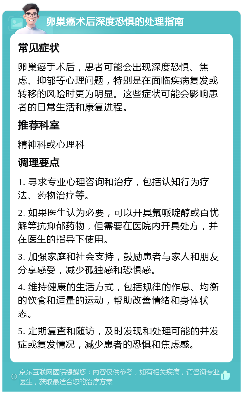 卵巢癌术后深度恐惧的处理指南 常见症状 卵巢癌手术后，患者可能会出现深度恐惧、焦虑、抑郁等心理问题，特别是在面临疾病复发或转移的风险时更为明显。这些症状可能会影响患者的日常生活和康复进程。 推荐科室 精神科或心理科 调理要点 1. 寻求专业心理咨询和治疗，包括认知行为疗法、药物治疗等。 2. 如果医生认为必要，可以开具氟哌啶醇或百忧解等抗抑郁药物，但需要在医院内开具处方，并在医生的指导下使用。 3. 加强家庭和社会支持，鼓励患者与家人和朋友分享感受，减少孤独感和恐惧感。 4. 维持健康的生活方式，包括规律的作息、均衡的饮食和适量的运动，帮助改善情绪和身体状态。 5. 定期复查和随访，及时发现和处理可能的并发症或复发情况，减少患者的恐惧和焦虑感。