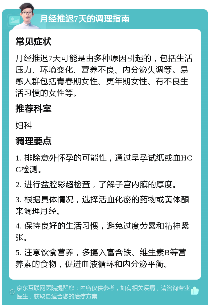 月经推迟7天的调理指南 常见症状 月经推迟7天可能是由多种原因引起的，包括生活压力、环境变化、营养不良、内分泌失调等。易感人群包括青春期女性、更年期女性、有不良生活习惯的女性等。 推荐科室 妇科 调理要点 1. 排除意外怀孕的可能性，通过早孕试纸或血HCG检测。 2. 进行盆腔彩超检查，了解子宫内膜的厚度。 3. 根据具体情况，选择活血化瘀的药物或黄体酮来调理月经。 4. 保持良好的生活习惯，避免过度劳累和精神紧张。 5. 注意饮食营养，多摄入富含铁、维生素B等营养素的食物，促进血液循环和内分泌平衡。