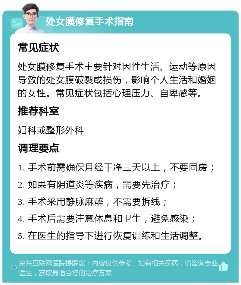 处女膜修复手术指南 常见症状 处女膜修复手术主要针对因性生活、运动等原因导致的处女膜破裂或损伤，影响个人生活和婚姻的女性。常见症状包括心理压力、自卑感等。 推荐科室 妇科或整形外科 调理要点 1. 手术前需确保月经干净三天以上，不要同房； 2. 如果有阴道炎等疾病，需要先治疗； 3. 手术采用静脉麻醉，不需要拆线； 4. 手术后需要注意休息和卫生，避免感染； 5. 在医生的指导下进行恢复训练和生活调整。