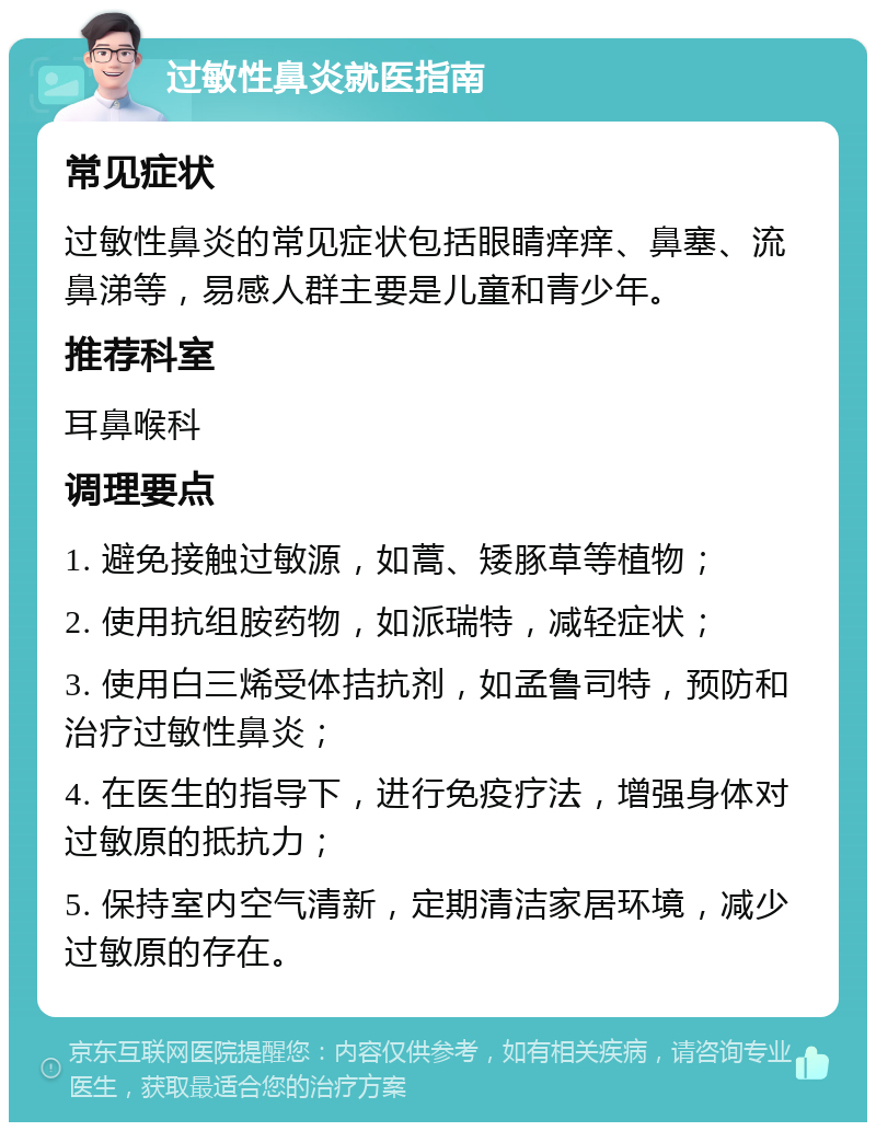 过敏性鼻炎就医指南 常见症状 过敏性鼻炎的常见症状包括眼睛痒痒、鼻塞、流鼻涕等，易感人群主要是儿童和青少年。 推荐科室 耳鼻喉科 调理要点 1. 避免接触过敏源，如蒿、矮豚草等植物； 2. 使用抗组胺药物，如派瑞特，减轻症状； 3. 使用白三烯受体拮抗剂，如孟鲁司特，预防和治疗过敏性鼻炎； 4. 在医生的指导下，进行免疫疗法，增强身体对过敏原的抵抗力； 5. 保持室内空气清新，定期清洁家居环境，减少过敏原的存在。