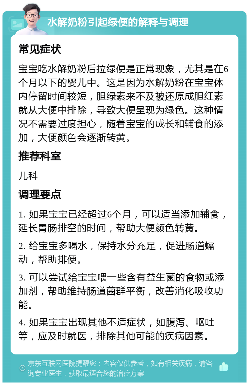 水解奶粉引起绿便的解释与调理 常见症状 宝宝吃水解奶粉后拉绿便是正常现象，尤其是在6个月以下的婴儿中。这是因为水解奶粉在宝宝体内停留时间较短，胆绿素来不及被还原成胆红素就从大便中排除，导致大便呈现为绿色。这种情况不需要过度担心，随着宝宝的成长和辅食的添加，大便颜色会逐渐转黄。 推荐科室 儿科 调理要点 1. 如果宝宝已经超过6个月，可以适当添加辅食，延长胃肠排空的时间，帮助大便颜色转黄。 2. 给宝宝多喝水，保持水分充足，促进肠道蠕动，帮助排便。 3. 可以尝试给宝宝喂一些含有益生菌的食物或添加剂，帮助维持肠道菌群平衡，改善消化吸收功能。 4. 如果宝宝出现其他不适症状，如腹泻、呕吐等，应及时就医，排除其他可能的疾病因素。