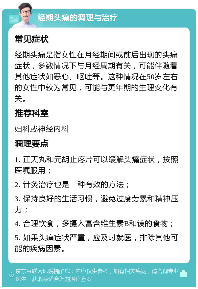 经期头痛的调理与治疗 常见症状 经期头痛是指女性在月经期间或前后出现的头痛症状，多数情况下与月经周期有关，可能伴随着其他症状如恶心、呕吐等。这种情况在50岁左右的女性中较为常见，可能与更年期的生理变化有关。 推荐科室 妇科或神经内科 调理要点 1. 正天丸和元胡止疼片可以缓解头痛症状，按照医嘱服用； 2. 针灸治疗也是一种有效的方法； 3. 保持良好的生活习惯，避免过度劳累和精神压力； 4. 合理饮食，多摄入富含维生素B和镁的食物； 5. 如果头痛症状严重，应及时就医，排除其他可能的疾病因素。