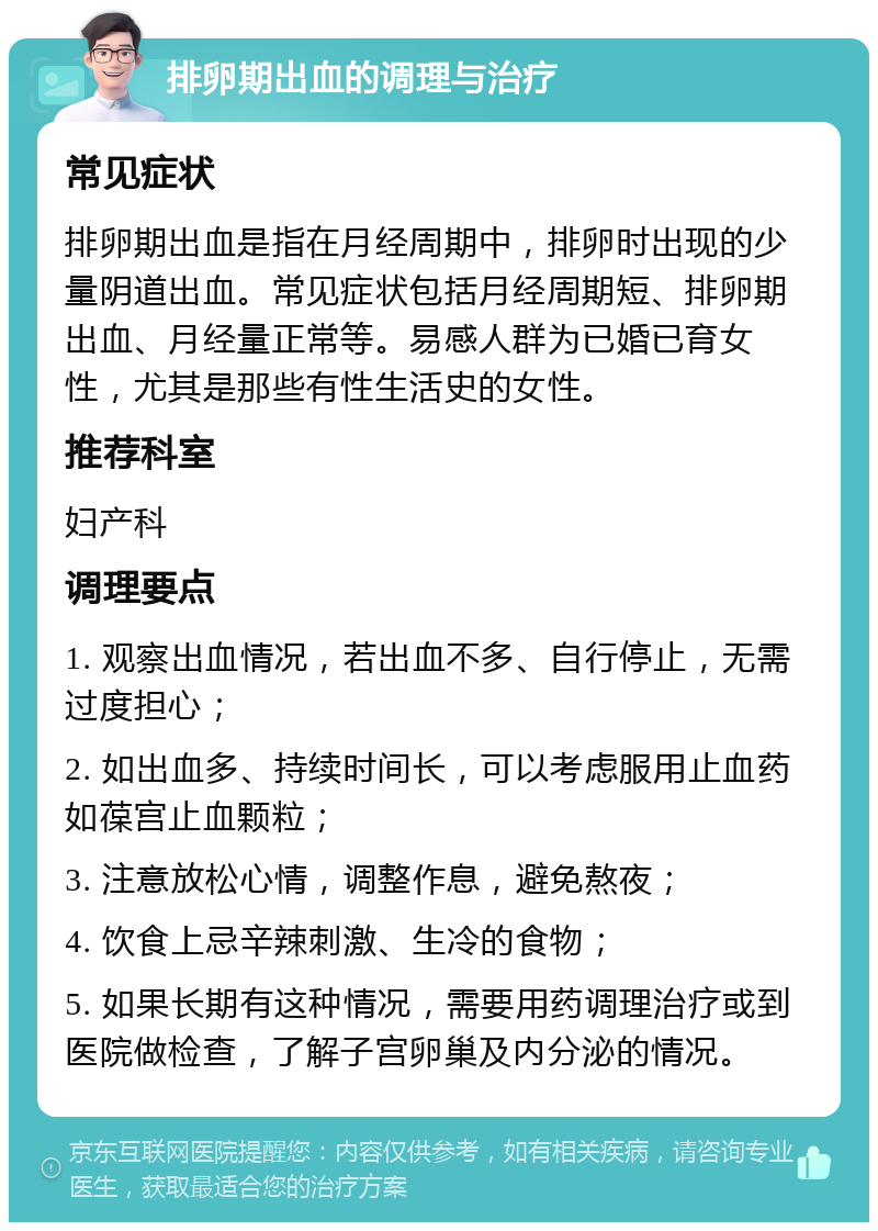 排卵期出血的调理与治疗 常见症状 排卵期出血是指在月经周期中，排卵时出现的少量阴道出血。常见症状包括月经周期短、排卵期出血、月经量正常等。易感人群为已婚已育女性，尤其是那些有性生活史的女性。 推荐科室 妇产科 调理要点 1. 观察出血情况，若出血不多、自行停止，无需过度担心； 2. 如出血多、持续时间长，可以考虑服用止血药如葆宫止血颗粒； 3. 注意放松心情，调整作息，避免熬夜； 4. 饮食上忌辛辣刺激、生冷的食物； 5. 如果长期有这种情况，需要用药调理治疗或到医院做检查，了解子宫卵巢及内分泌的情况。