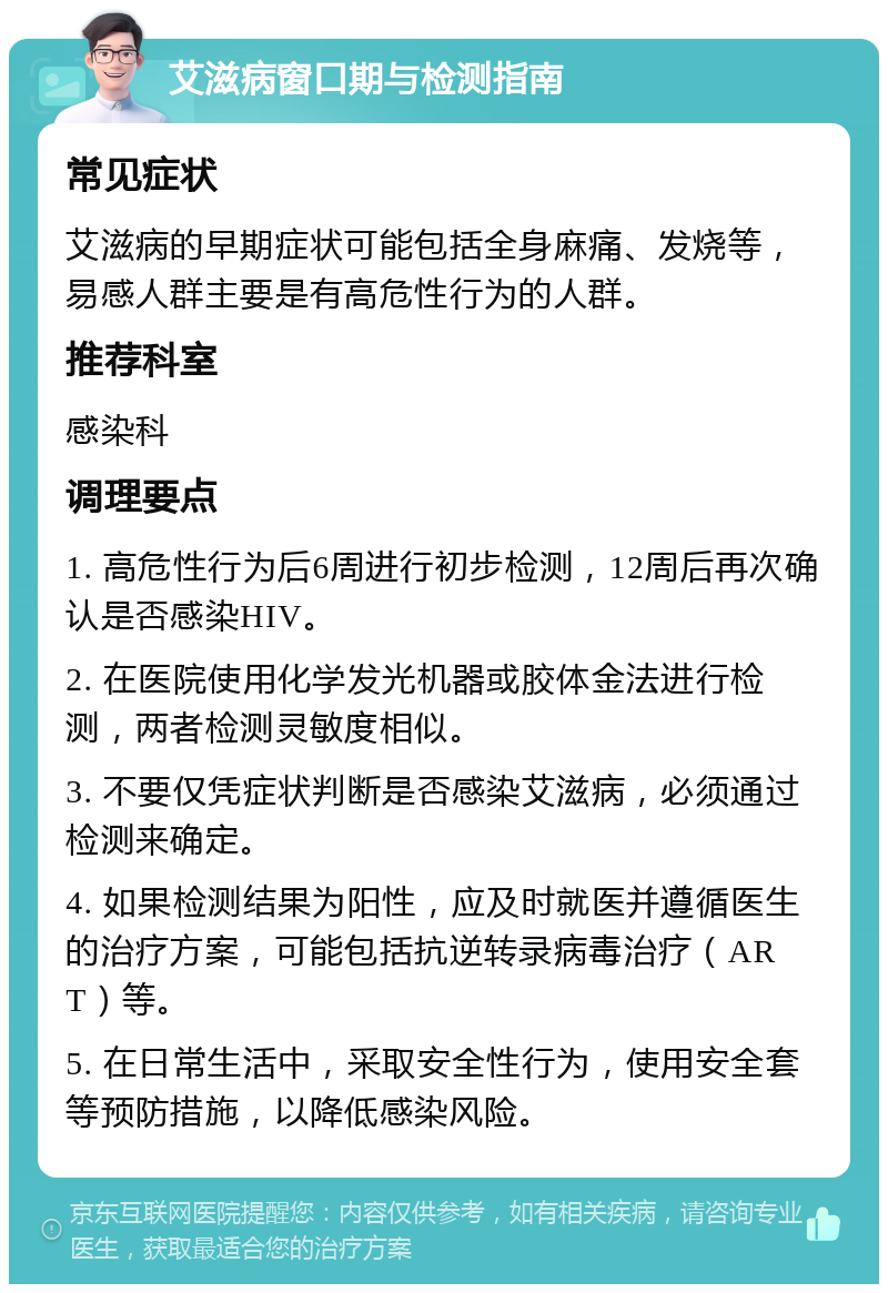 艾滋病窗口期与检测指南 常见症状 艾滋病的早期症状可能包括全身麻痛、发烧等，易感人群主要是有高危性行为的人群。 推荐科室 感染科 调理要点 1. 高危性行为后6周进行初步检测，12周后再次确认是否感染HIV。 2. 在医院使用化学发光机器或胶体金法进行检测，两者检测灵敏度相似。 3. 不要仅凭症状判断是否感染艾滋病，必须通过检测来确定。 4. 如果检测结果为阳性，应及时就医并遵循医生的治疗方案，可能包括抗逆转录病毒治疗（ART）等。 5. 在日常生活中，采取安全性行为，使用安全套等预防措施，以降低感染风险。