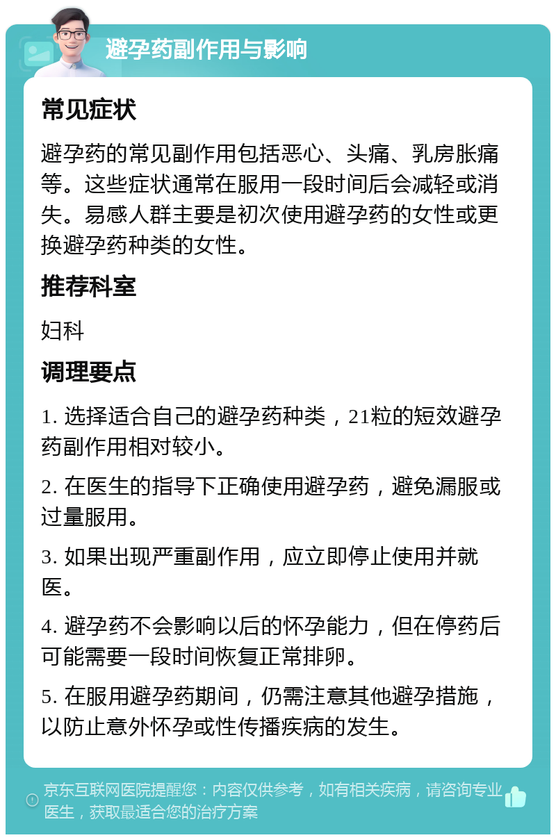 避孕药副作用与影响 常见症状 避孕药的常见副作用包括恶心、头痛、乳房胀痛等。这些症状通常在服用一段时间后会减轻或消失。易感人群主要是初次使用避孕药的女性或更换避孕药种类的女性。 推荐科室 妇科 调理要点 1. 选择适合自己的避孕药种类，21粒的短效避孕药副作用相对较小。 2. 在医生的指导下正确使用避孕药，避免漏服或过量服用。 3. 如果出现严重副作用，应立即停止使用并就医。 4. 避孕药不会影响以后的怀孕能力，但在停药后可能需要一段时间恢复正常排卵。 5. 在服用避孕药期间，仍需注意其他避孕措施，以防止意外怀孕或性传播疾病的发生。