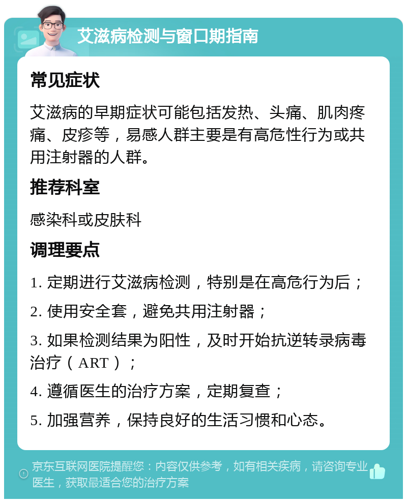 艾滋病检测与窗口期指南 常见症状 艾滋病的早期症状可能包括发热、头痛、肌肉疼痛、皮疹等，易感人群主要是有高危性行为或共用注射器的人群。 推荐科室 感染科或皮肤科 调理要点 1. 定期进行艾滋病检测，特别是在高危行为后； 2. 使用安全套，避免共用注射器； 3. 如果检测结果为阳性，及时开始抗逆转录病毒治疗（ART）； 4. 遵循医生的治疗方案，定期复查； 5. 加强营养，保持良好的生活习惯和心态。