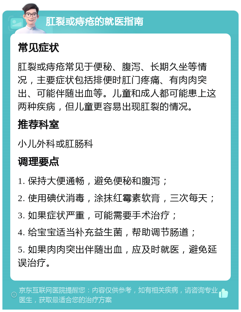 肛裂或痔疮的就医指南 常见症状 肛裂或痔疮常见于便秘、腹泻、长期久坐等情况，主要症状包括排便时肛门疼痛、有肉肉突出、可能伴随出血等。儿童和成人都可能患上这两种疾病，但儿童更容易出现肛裂的情况。 推荐科室 小儿外科或肛肠科 调理要点 1. 保持大便通畅，避免便秘和腹泻； 2. 使用碘伏消毒，涂抹红霉素软膏，三次每天； 3. 如果症状严重，可能需要手术治疗； 4. 给宝宝适当补充益生菌，帮助调节肠道； 5. 如果肉肉突出伴随出血，应及时就医，避免延误治疗。