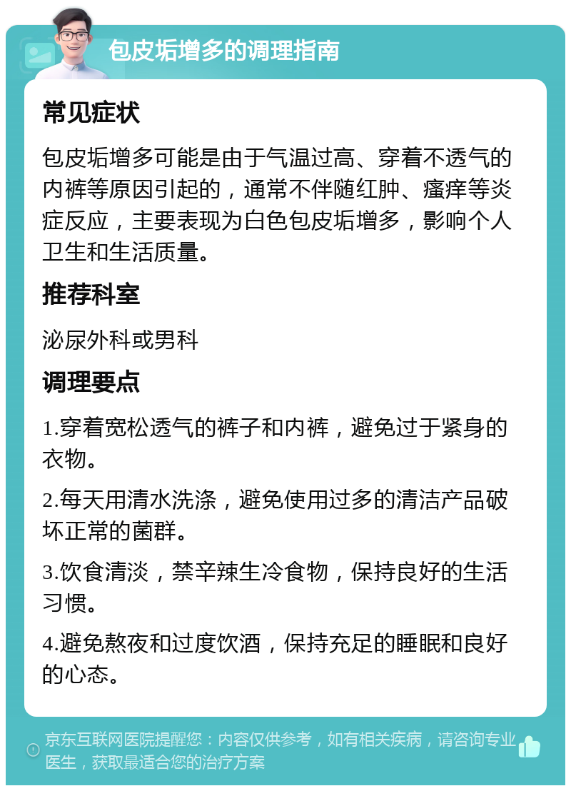 包皮垢增多的调理指南 常见症状 包皮垢增多可能是由于气温过高、穿着不透气的内裤等原因引起的，通常不伴随红肿、瘙痒等炎症反应，主要表现为白色包皮垢增多，影响个人卫生和生活质量。 推荐科室 泌尿外科或男科 调理要点 1.穿着宽松透气的裤子和内裤，避免过于紧身的衣物。 2.每天用清水洗涤，避免使用过多的清洁产品破坏正常的菌群。 3.饮食清淡，禁辛辣生冷食物，保持良好的生活习惯。 4.避免熬夜和过度饮酒，保持充足的睡眠和良好的心态。