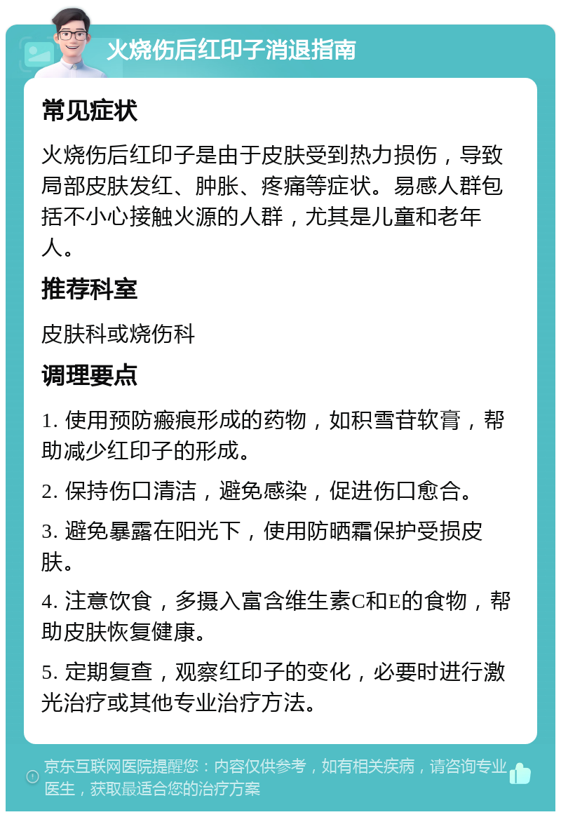 火烧伤后红印子消退指南 常见症状 火烧伤后红印子是由于皮肤受到热力损伤，导致局部皮肤发红、肿胀、疼痛等症状。易感人群包括不小心接触火源的人群，尤其是儿童和老年人。 推荐科室 皮肤科或烧伤科 调理要点 1. 使用预防瘢痕形成的药物，如积雪苷软膏，帮助减少红印子的形成。 2. 保持伤口清洁，避免感染，促进伤口愈合。 3. 避免暴露在阳光下，使用防晒霜保护受损皮肤。 4. 注意饮食，多摄入富含维生素C和E的食物，帮助皮肤恢复健康。 5. 定期复查，观察红印子的变化，必要时进行激光治疗或其他专业治疗方法。