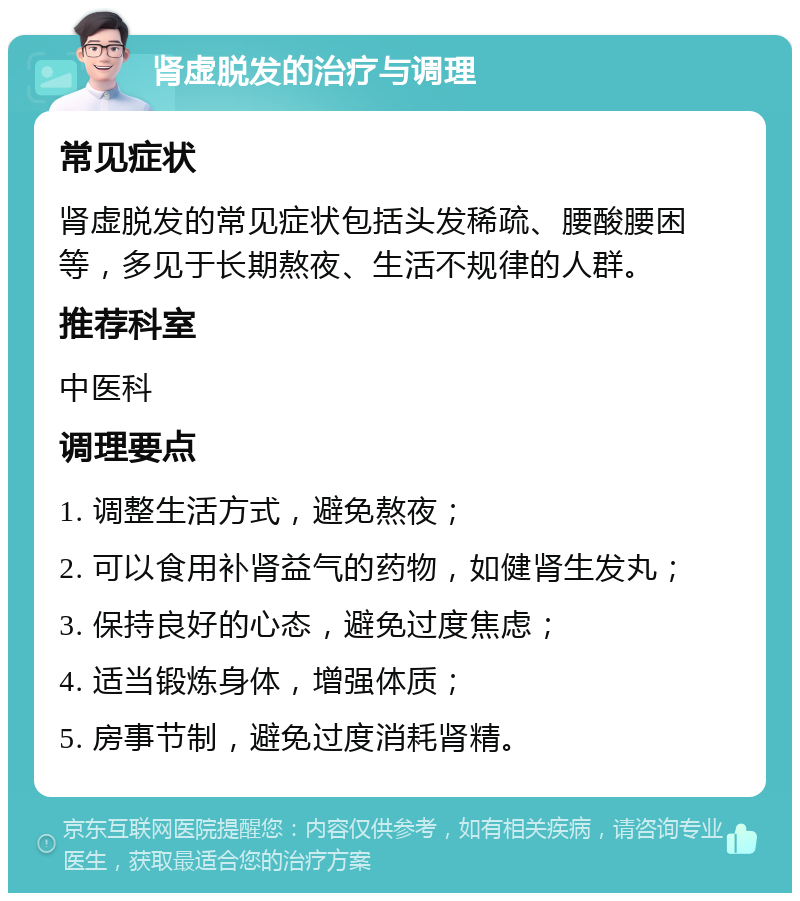 肾虚脱发的治疗与调理 常见症状 肾虚脱发的常见症状包括头发稀疏、腰酸腰困等，多见于长期熬夜、生活不规律的人群。 推荐科室 中医科 调理要点 1. 调整生活方式，避免熬夜； 2. 可以食用补肾益气的药物，如健肾生发丸； 3. 保持良好的心态，避免过度焦虑； 4. 适当锻炼身体，增强体质； 5. 房事节制，避免过度消耗肾精。