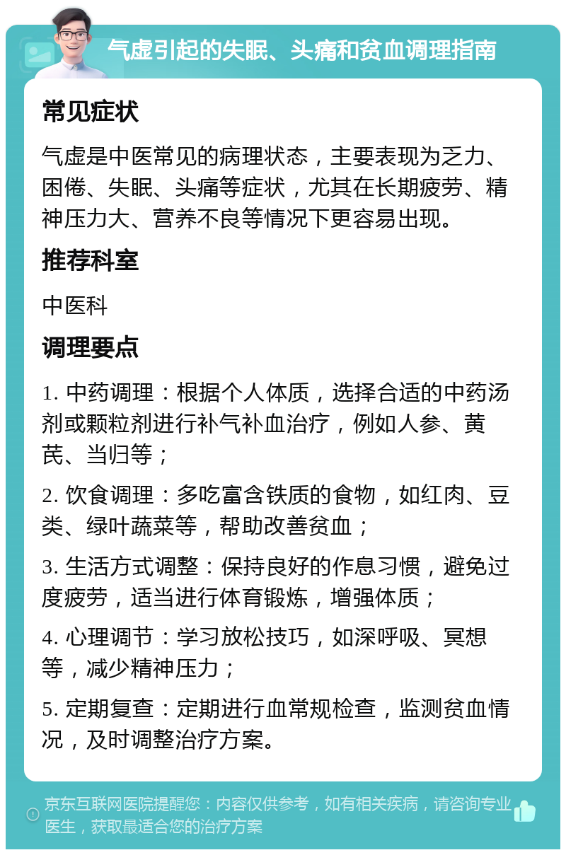 气虚引起的失眠、头痛和贫血调理指南 常见症状 气虚是中医常见的病理状态，主要表现为乏力、困倦、失眠、头痛等症状，尤其在长期疲劳、精神压力大、营养不良等情况下更容易出现。 推荐科室 中医科 调理要点 1. 中药调理：根据个人体质，选择合适的中药汤剂或颗粒剂进行补气补血治疗，例如人参、黄芪、当归等； 2. 饮食调理：多吃富含铁质的食物，如红肉、豆类、绿叶蔬菜等，帮助改善贫血； 3. 生活方式调整：保持良好的作息习惯，避免过度疲劳，适当进行体育锻炼，增强体质； 4. 心理调节：学习放松技巧，如深呼吸、冥想等，减少精神压力； 5. 定期复查：定期进行血常规检查，监测贫血情况，及时调整治疗方案。