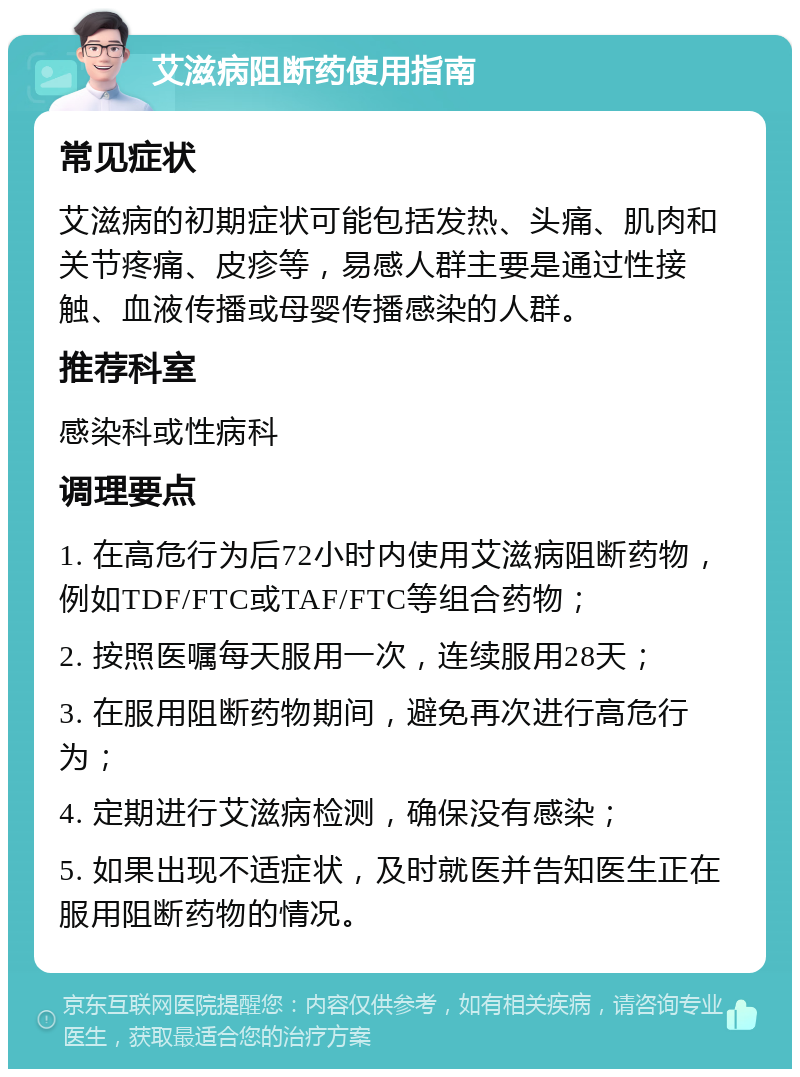 艾滋病阻断药使用指南 常见症状 艾滋病的初期症状可能包括发热、头痛、肌肉和关节疼痛、皮疹等，易感人群主要是通过性接触、血液传播或母婴传播感染的人群。 推荐科室 感染科或性病科 调理要点 1. 在高危行为后72小时内使用艾滋病阻断药物，例如TDF/FTC或TAF/FTC等组合药物； 2. 按照医嘱每天服用一次，连续服用28天； 3. 在服用阻断药物期间，避免再次进行高危行为； 4. 定期进行艾滋病检测，确保没有感染； 5. 如果出现不适症状，及时就医并告知医生正在服用阻断药物的情况。