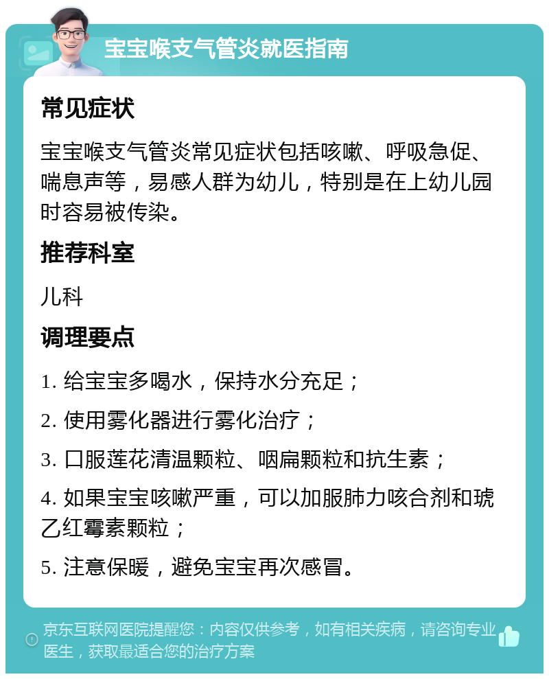 宝宝喉支气管炎就医指南 常见症状 宝宝喉支气管炎常见症状包括咳嗽、呼吸急促、喘息声等，易感人群为幼儿，特别是在上幼儿园时容易被传染。 推荐科室 儿科 调理要点 1. 给宝宝多喝水，保持水分充足； 2. 使用雾化器进行雾化治疗； 3. 口服莲花清温颗粒、咽扁颗粒和抗生素； 4. 如果宝宝咳嗽严重，可以加服肺力咳合剂和琥乙红霉素颗粒； 5. 注意保暖，避免宝宝再次感冒。