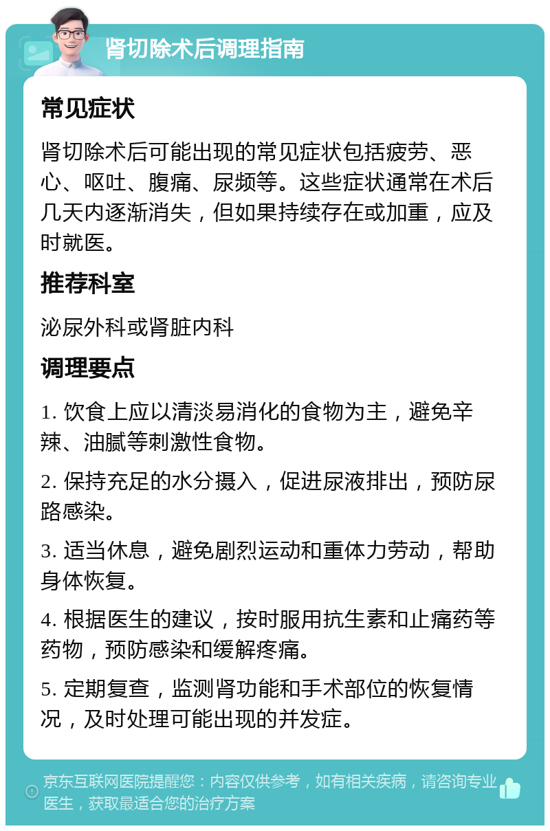 肾切除术后调理指南 常见症状 肾切除术后可能出现的常见症状包括疲劳、恶心、呕吐、腹痛、尿频等。这些症状通常在术后几天内逐渐消失，但如果持续存在或加重，应及时就医。 推荐科室 泌尿外科或肾脏内科 调理要点 1. 饮食上应以清淡易消化的食物为主，避免辛辣、油腻等刺激性食物。 2. 保持充足的水分摄入，促进尿液排出，预防尿路感染。 3. 适当休息，避免剧烈运动和重体力劳动，帮助身体恢复。 4. 根据医生的建议，按时服用抗生素和止痛药等药物，预防感染和缓解疼痛。 5. 定期复查，监测肾功能和手术部位的恢复情况，及时处理可能出现的并发症。