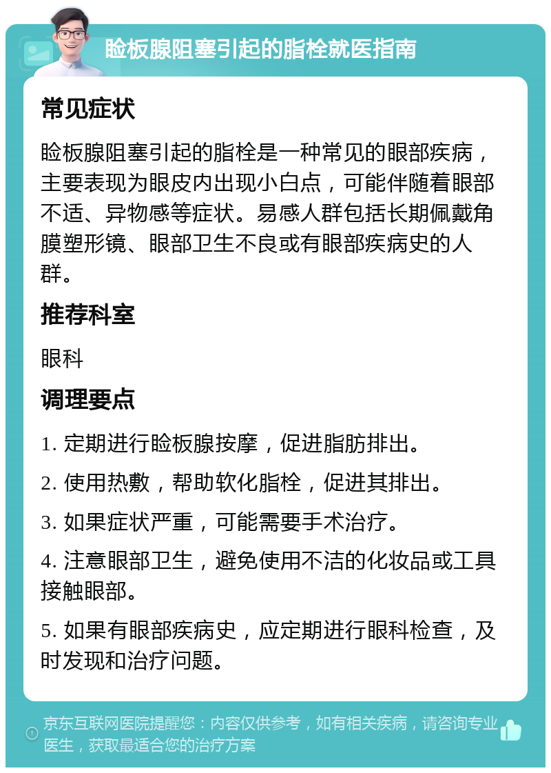 睑板腺阻塞引起的脂栓就医指南 常见症状 睑板腺阻塞引起的脂栓是一种常见的眼部疾病，主要表现为眼皮内出现小白点，可能伴随着眼部不适、异物感等症状。易感人群包括长期佩戴角膜塑形镜、眼部卫生不良或有眼部疾病史的人群。 推荐科室 眼科 调理要点 1. 定期进行睑板腺按摩，促进脂肪排出。 2. 使用热敷，帮助软化脂栓，促进其排出。 3. 如果症状严重，可能需要手术治疗。 4. 注意眼部卫生，避免使用不洁的化妆品或工具接触眼部。 5. 如果有眼部疾病史，应定期进行眼科检查，及时发现和治疗问题。