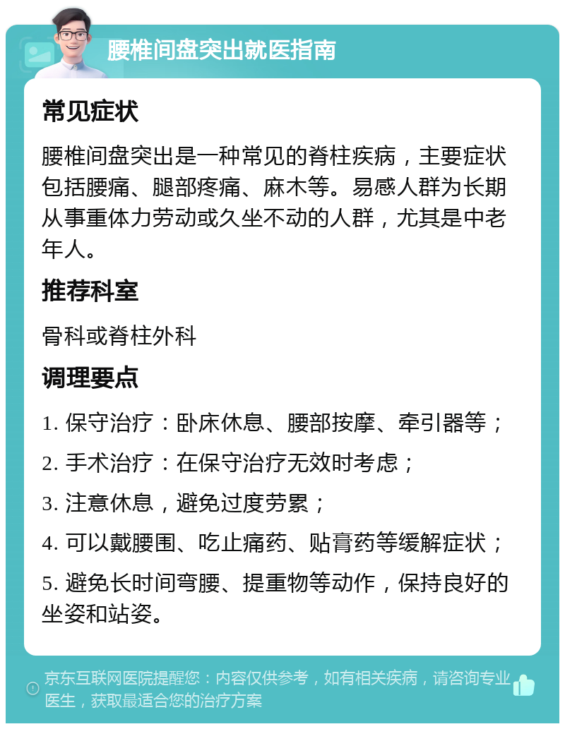 腰椎间盘突出就医指南 常见症状 腰椎间盘突出是一种常见的脊柱疾病，主要症状包括腰痛、腿部疼痛、麻木等。易感人群为长期从事重体力劳动或久坐不动的人群，尤其是中老年人。 推荐科室 骨科或脊柱外科 调理要点 1. 保守治疗：卧床休息、腰部按摩、牵引器等； 2. 手术治疗：在保守治疗无效时考虑； 3. 注意休息，避免过度劳累； 4. 可以戴腰围、吃止痛药、贴膏药等缓解症状； 5. 避免长时间弯腰、提重物等动作，保持良好的坐姿和站姿。