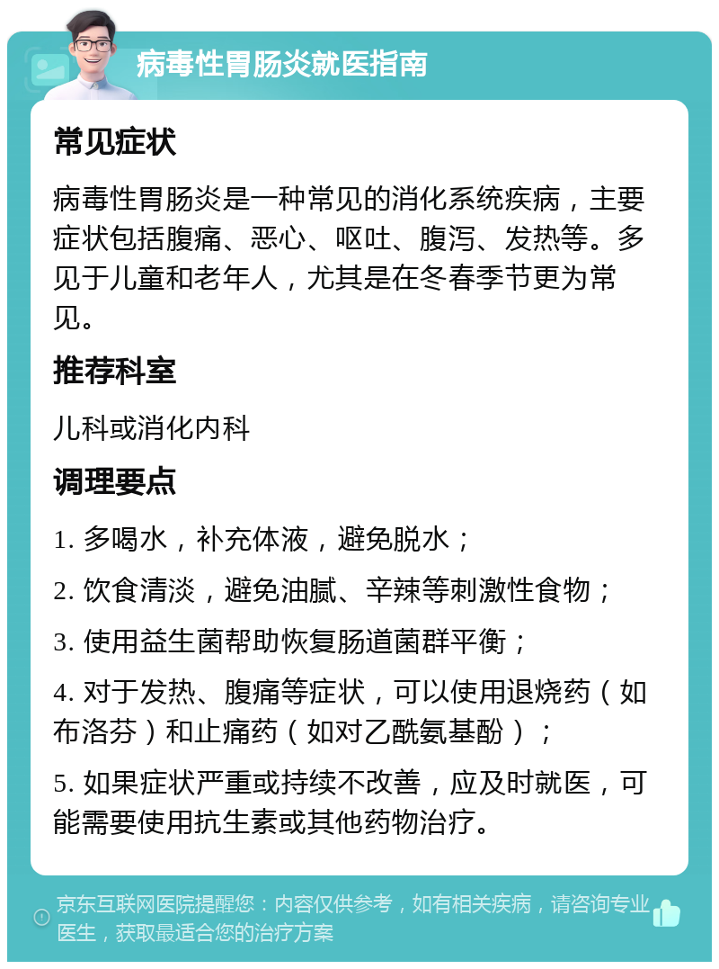 病毒性胃肠炎就医指南 常见症状 病毒性胃肠炎是一种常见的消化系统疾病，主要症状包括腹痛、恶心、呕吐、腹泻、发热等。多见于儿童和老年人，尤其是在冬春季节更为常见。 推荐科室 儿科或消化内科 调理要点 1. 多喝水，补充体液，避免脱水； 2. 饮食清淡，避免油腻、辛辣等刺激性食物； 3. 使用益生菌帮助恢复肠道菌群平衡； 4. 对于发热、腹痛等症状，可以使用退烧药（如布洛芬）和止痛药（如对乙酰氨基酚）； 5. 如果症状严重或持续不改善，应及时就医，可能需要使用抗生素或其他药物治疗。