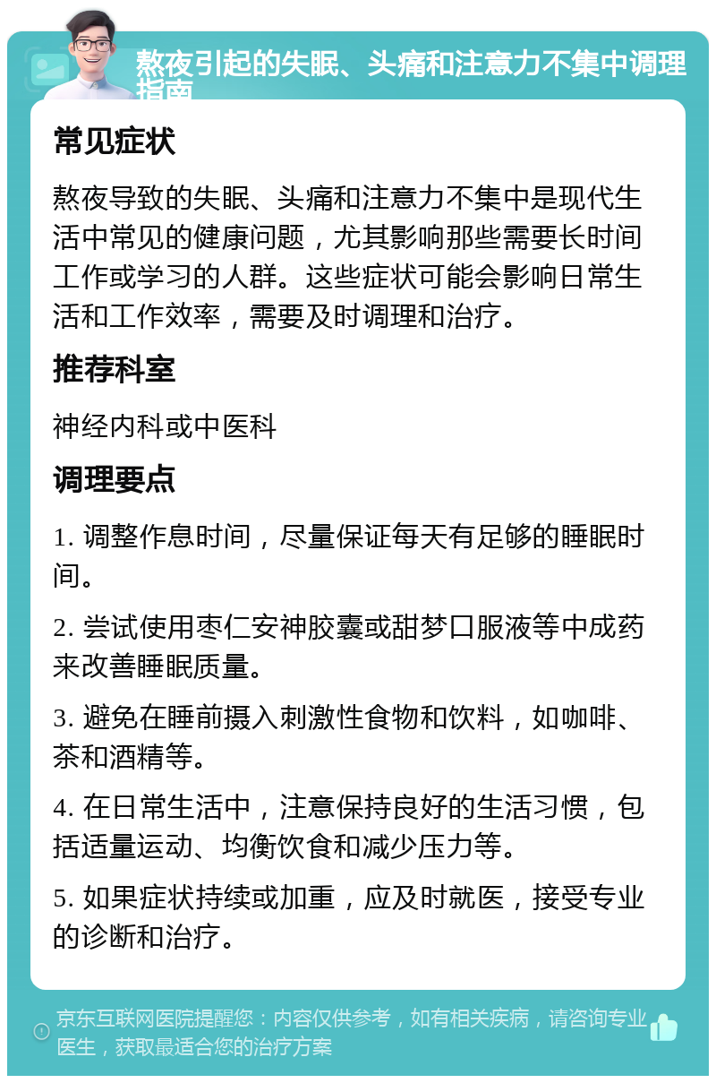 熬夜引起的失眠、头痛和注意力不集中调理指南 常见症状 熬夜导致的失眠、头痛和注意力不集中是现代生活中常见的健康问题，尤其影响那些需要长时间工作或学习的人群。这些症状可能会影响日常生活和工作效率，需要及时调理和治疗。 推荐科室 神经内科或中医科 调理要点 1. 调整作息时间，尽量保证每天有足够的睡眠时间。 2. 尝试使用枣仁安神胶囊或甜梦口服液等中成药来改善睡眠质量。 3. 避免在睡前摄入刺激性食物和饮料，如咖啡、茶和酒精等。 4. 在日常生活中，注意保持良好的生活习惯，包括适量运动、均衡饮食和减少压力等。 5. 如果症状持续或加重，应及时就医，接受专业的诊断和治疗。