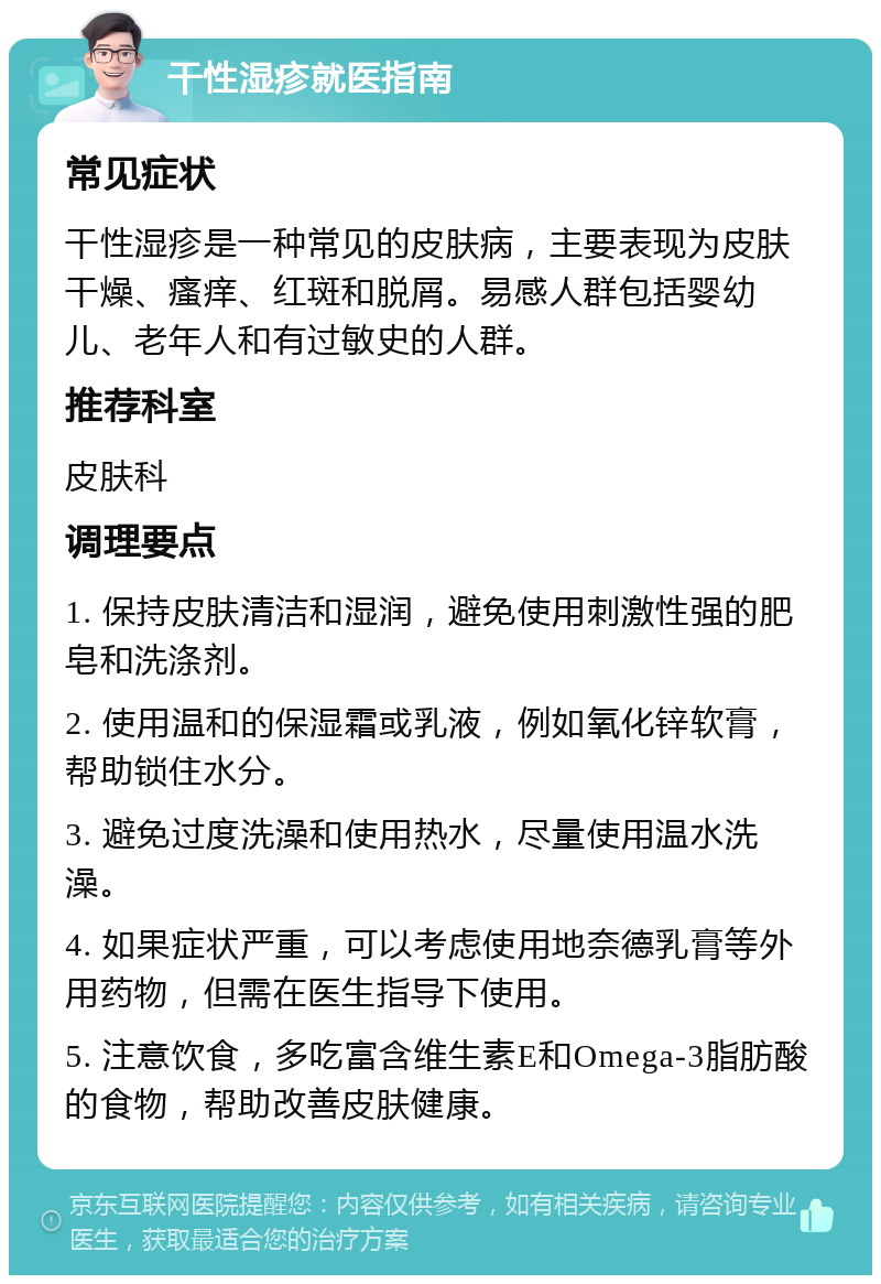 干性湿疹就医指南 常见症状 干性湿疹是一种常见的皮肤病，主要表现为皮肤干燥、瘙痒、红斑和脱屑。易感人群包括婴幼儿、老年人和有过敏史的人群。 推荐科室 皮肤科 调理要点 1. 保持皮肤清洁和湿润，避免使用刺激性强的肥皂和洗涤剂。 2. 使用温和的保湿霜或乳液，例如氧化锌软膏，帮助锁住水分。 3. 避免过度洗澡和使用热水，尽量使用温水洗澡。 4. 如果症状严重，可以考虑使用地奈德乳膏等外用药物，但需在医生指导下使用。 5. 注意饮食，多吃富含维生素E和Omega-3脂肪酸的食物，帮助改善皮肤健康。