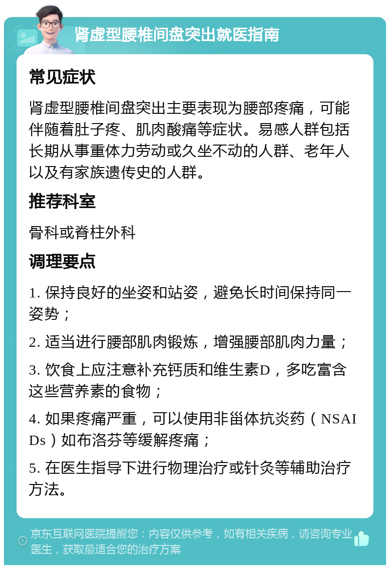 肾虚型腰椎间盘突出就医指南 常见症状 肾虚型腰椎间盘突出主要表现为腰部疼痛，可能伴随着肚子疼、肌肉酸痛等症状。易感人群包括长期从事重体力劳动或久坐不动的人群、老年人以及有家族遗传史的人群。 推荐科室 骨科或脊柱外科 调理要点 1. 保持良好的坐姿和站姿，避免长时间保持同一姿势； 2. 适当进行腰部肌肉锻炼，增强腰部肌肉力量； 3. 饮食上应注意补充钙质和维生素D，多吃富含这些营养素的食物； 4. 如果疼痛严重，可以使用非甾体抗炎药（NSAIDs）如布洛芬等缓解疼痛； 5. 在医生指导下进行物理治疗或针灸等辅助治疗方法。