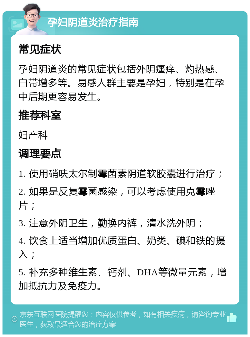 孕妇阴道炎治疗指南 常见症状 孕妇阴道炎的常见症状包括外阴瘙痒、灼热感、白带增多等。易感人群主要是孕妇，特别是在孕中后期更容易发生。 推荐科室 妇产科 调理要点 1. 使用硝呋太尔制霉菌素阴道软胶囊进行治疗； 2. 如果是反复霉菌感染，可以考虑使用克霉唑片； 3. 注意外阴卫生，勤换内裤，清水洗外阴； 4. 饮食上适当增加优质蛋白、奶类、碘和铁的摄入； 5. 补充多种维生素、钙剂、DHA等微量元素，增加抵抗力及免疫力。