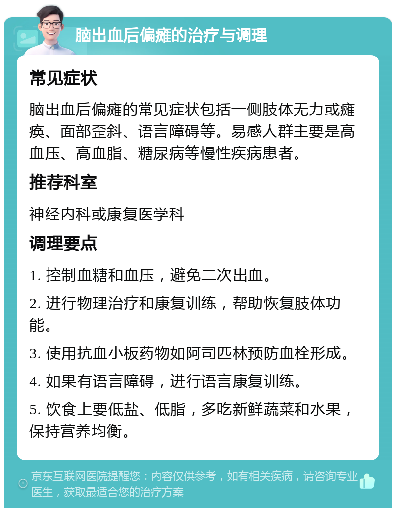 脑出血后偏瘫的治疗与调理 常见症状 脑出血后偏瘫的常见症状包括一侧肢体无力或瘫痪、面部歪斜、语言障碍等。易感人群主要是高血压、高血脂、糖尿病等慢性疾病患者。 推荐科室 神经内科或康复医学科 调理要点 1. 控制血糖和血压，避免二次出血。 2. 进行物理治疗和康复训练，帮助恢复肢体功能。 3. 使用抗血小板药物如阿司匹林预防血栓形成。 4. 如果有语言障碍，进行语言康复训练。 5. 饮食上要低盐、低脂，多吃新鲜蔬菜和水果，保持营养均衡。