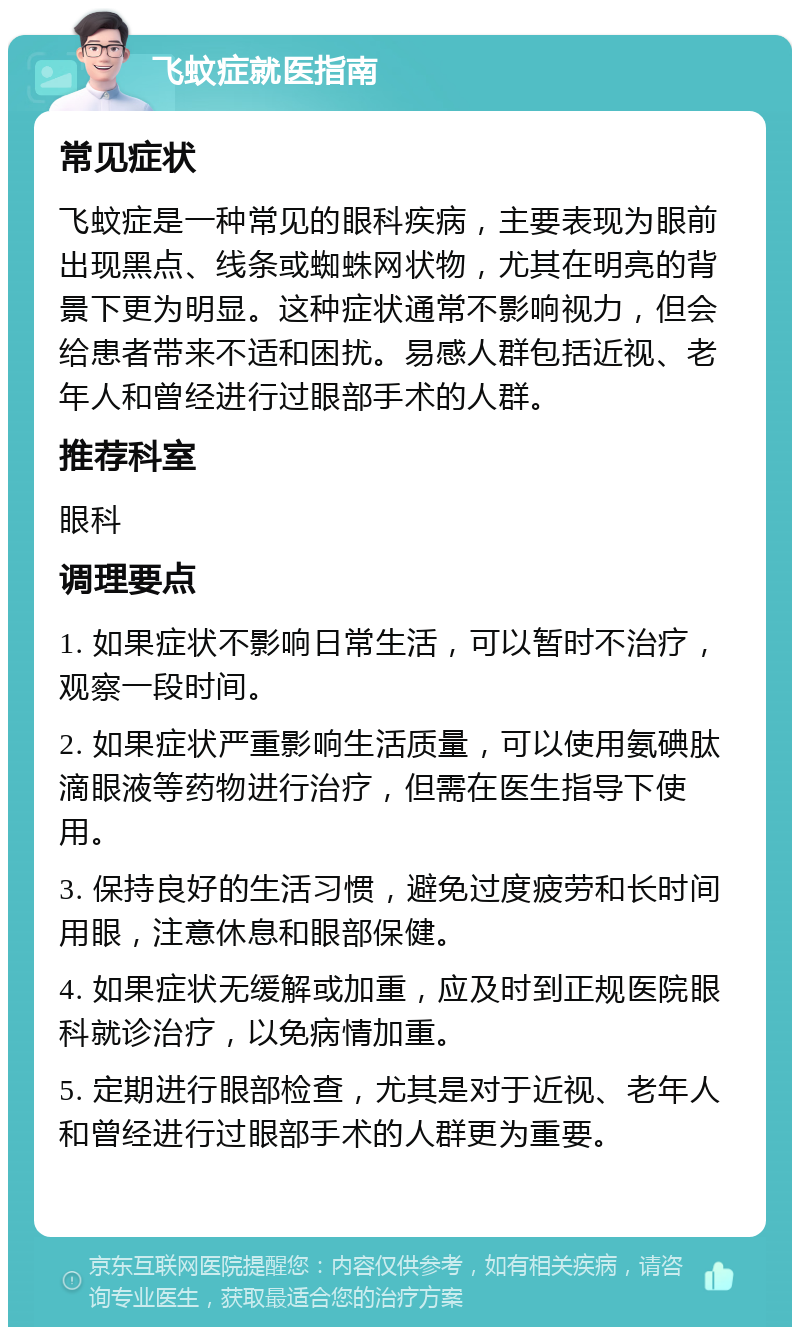 飞蚊症就医指南 常见症状 飞蚊症是一种常见的眼科疾病，主要表现为眼前出现黑点、线条或蜘蛛网状物，尤其在明亮的背景下更为明显。这种症状通常不影响视力，但会给患者带来不适和困扰。易感人群包括近视、老年人和曾经进行过眼部手术的人群。 推荐科室 眼科 调理要点 1. 如果症状不影响日常生活，可以暂时不治疗，观察一段时间。 2. 如果症状严重影响生活质量，可以使用氨碘肽滴眼液等药物进行治疗，但需在医生指导下使用。 3. 保持良好的生活习惯，避免过度疲劳和长时间用眼，注意休息和眼部保健。 4. 如果症状无缓解或加重，应及时到正规医院眼科就诊治疗，以免病情加重。 5. 定期进行眼部检查，尤其是对于近视、老年人和曾经进行过眼部手术的人群更为重要。