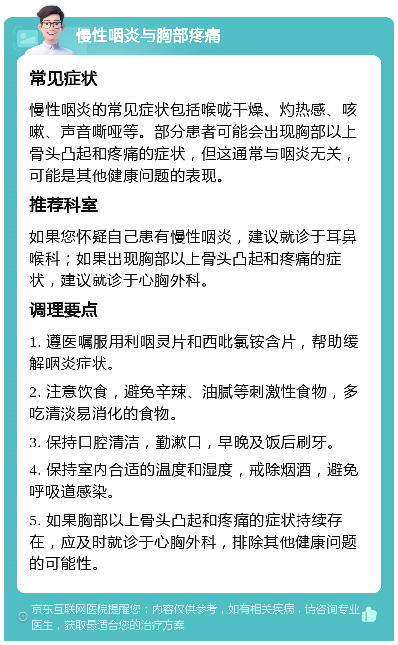 慢性咽炎与胸部疼痛 常见症状 慢性咽炎的常见症状包括喉咙干燥、灼热感、咳嗽、声音嘶哑等。部分患者可能会出现胸部以上骨头凸起和疼痛的症状，但这通常与咽炎无关，可能是其他健康问题的表现。 推荐科室 如果您怀疑自己患有慢性咽炎，建议就诊于耳鼻喉科；如果出现胸部以上骨头凸起和疼痛的症状，建议就诊于心胸外科。 调理要点 1. 遵医嘱服用利咽灵片和西吡氯铵含片，帮助缓解咽炎症状。 2. 注意饮食，避免辛辣、油腻等刺激性食物，多吃清淡易消化的食物。 3. 保持口腔清洁，勤漱口，早晚及饭后刷牙。 4. 保持室内合适的温度和湿度，戒除烟酒，避免呼吸道感染。 5. 如果胸部以上骨头凸起和疼痛的症状持续存在，应及时就诊于心胸外科，排除其他健康问题的可能性。