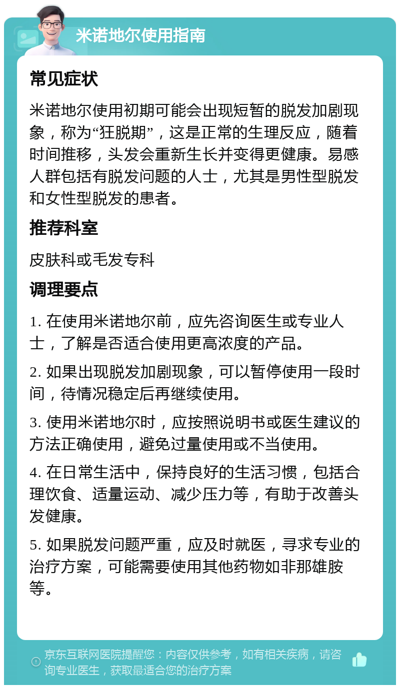 米诺地尔使用指南 常见症状 米诺地尔使用初期可能会出现短暂的脱发加剧现象，称为“狂脱期”，这是正常的生理反应，随着时间推移，头发会重新生长并变得更健康。易感人群包括有脱发问题的人士，尤其是男性型脱发和女性型脱发的患者。 推荐科室 皮肤科或毛发专科 调理要点 1. 在使用米诺地尔前，应先咨询医生或专业人士，了解是否适合使用更高浓度的产品。 2. 如果出现脱发加剧现象，可以暂停使用一段时间，待情况稳定后再继续使用。 3. 使用米诺地尔时，应按照说明书或医生建议的方法正确使用，避免过量使用或不当使用。 4. 在日常生活中，保持良好的生活习惯，包括合理饮食、适量运动、减少压力等，有助于改善头发健康。 5. 如果脱发问题严重，应及时就医，寻求专业的治疗方案，可能需要使用其他药物如非那雄胺等。