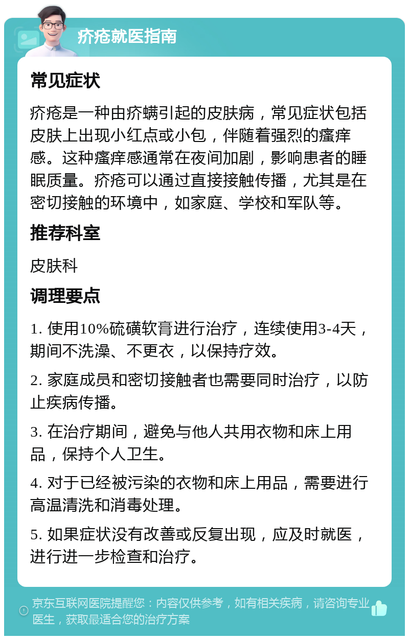 疥疮就医指南 常见症状 疥疮是一种由疥螨引起的皮肤病，常见症状包括皮肤上出现小红点或小包，伴随着强烈的瘙痒感。这种瘙痒感通常在夜间加剧，影响患者的睡眠质量。疥疮可以通过直接接触传播，尤其是在密切接触的环境中，如家庭、学校和军队等。 推荐科室 皮肤科 调理要点 1. 使用10%硫磺软膏进行治疗，连续使用3-4天，期间不洗澡、不更衣，以保持疗效。 2. 家庭成员和密切接触者也需要同时治疗，以防止疾病传播。 3. 在治疗期间，避免与他人共用衣物和床上用品，保持个人卫生。 4. 对于已经被污染的衣物和床上用品，需要进行高温清洗和消毒处理。 5. 如果症状没有改善或反复出现，应及时就医，进行进一步检查和治疗。