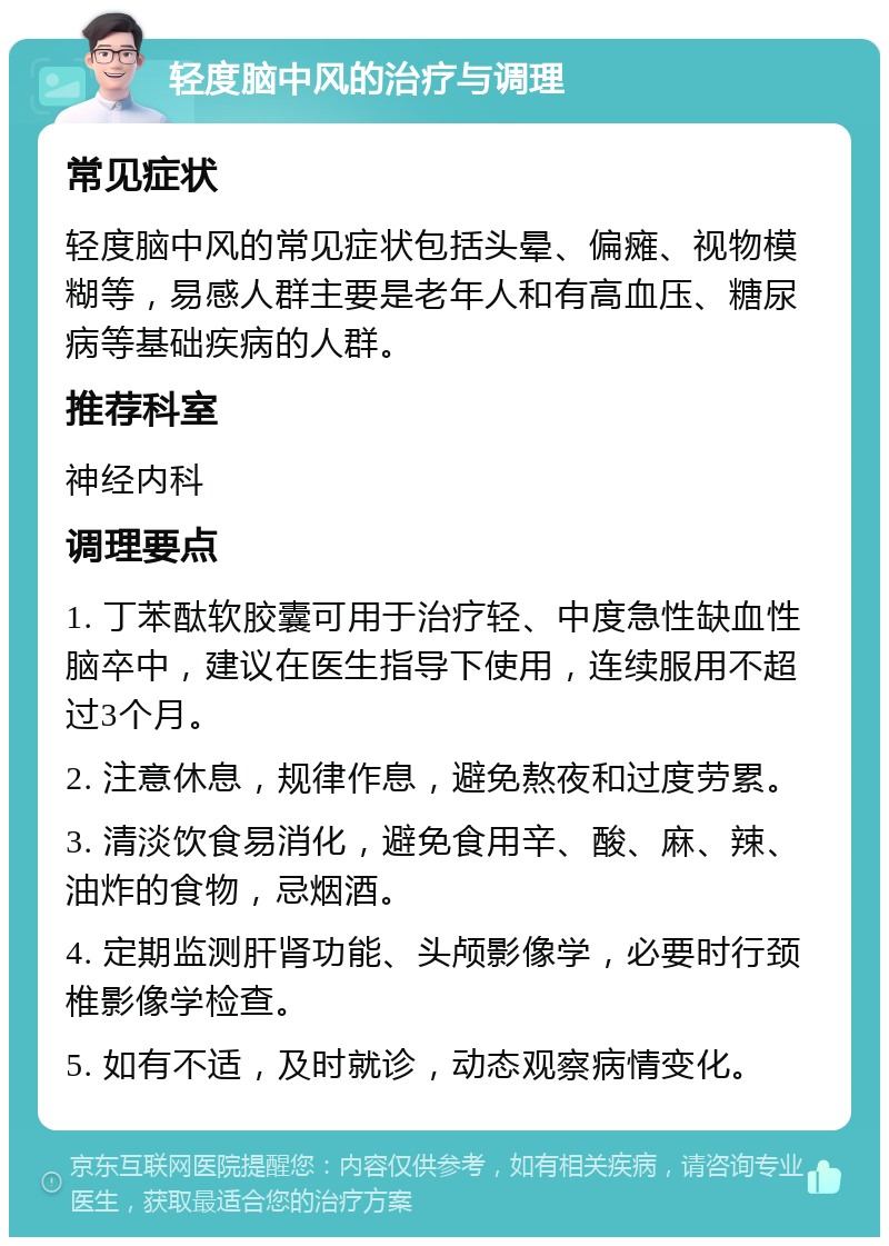 轻度脑中风的治疗与调理 常见症状 轻度脑中风的常见症状包括头晕、偏瘫、视物模糊等，易感人群主要是老年人和有高血压、糖尿病等基础疾病的人群。 推荐科室 神经内科 调理要点 1. 丁苯酞软胶囊可用于治疗轻、中度急性缺血性脑卒中，建议在医生指导下使用，连续服用不超过3个月。 2. 注意休息，规律作息，避免熬夜和过度劳累。 3. 清淡饮食易消化，避免食用辛、酸、麻、辣、油炸的食物，忌烟酒。 4. 定期监测肝肾功能、头颅影像学，必要时行颈椎影像学检查。 5. 如有不适，及时就诊，动态观察病情变化。