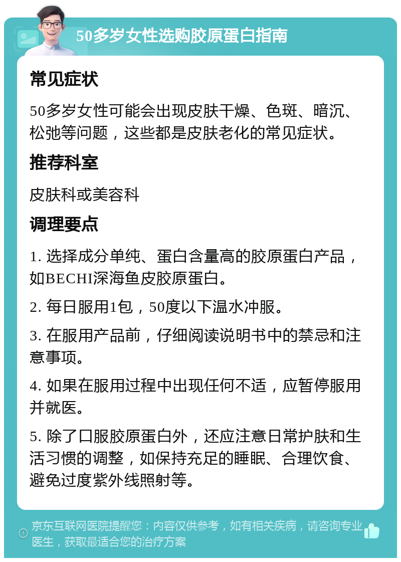 50多岁女性选购胶原蛋白指南 常见症状 50多岁女性可能会出现皮肤干燥、色斑、暗沉、松弛等问题，这些都是皮肤老化的常见症状。 推荐科室 皮肤科或美容科 调理要点 1. 选择成分单纯、蛋白含量高的胶原蛋白产品，如BECHI深海鱼皮胶原蛋白。 2. 每日服用1包，50度以下温水冲服。 3. 在服用产品前，仔细阅读说明书中的禁忌和注意事项。 4. 如果在服用过程中出现任何不适，应暂停服用并就医。 5. 除了口服胶原蛋白外，还应注意日常护肤和生活习惯的调整，如保持充足的睡眠、合理饮食、避免过度紫外线照射等。