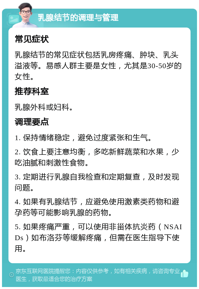 乳腺结节的调理与管理 常见症状 乳腺结节的常见症状包括乳房疼痛、肿块、乳头溢液等。易感人群主要是女性，尤其是30-50岁的女性。 推荐科室 乳腺外科或妇科。 调理要点 1. 保持情绪稳定，避免过度紧张和生气。 2. 饮食上要注意均衡，多吃新鲜蔬菜和水果，少吃油腻和刺激性食物。 3. 定期进行乳腺自我检查和定期复查，及时发现问题。 4. 如果有乳腺结节，应避免使用激素类药物和避孕药等可能影响乳腺的药物。 5. 如果疼痛严重，可以使用非甾体抗炎药（NSAIDs）如布洛芬等缓解疼痛，但需在医生指导下使用。