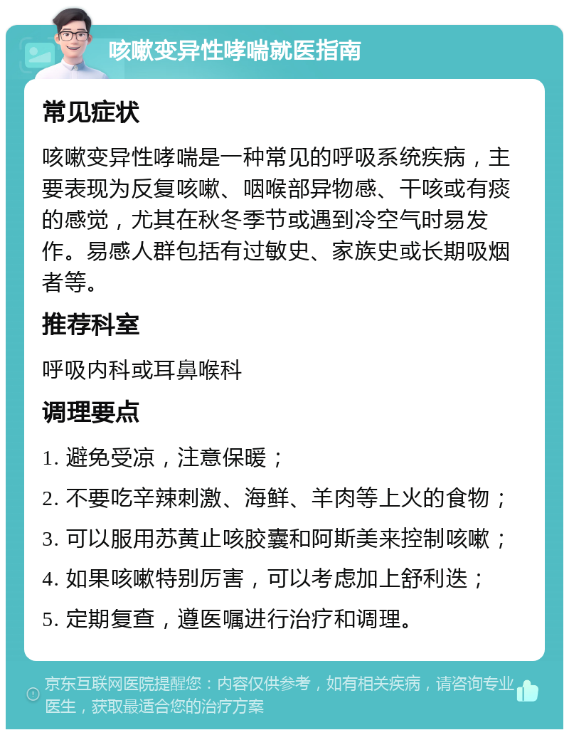 咳嗽变异性哮喘就医指南 常见症状 咳嗽变异性哮喘是一种常见的呼吸系统疾病，主要表现为反复咳嗽、咽喉部异物感、干咳或有痰的感觉，尤其在秋冬季节或遇到冷空气时易发作。易感人群包括有过敏史、家族史或长期吸烟者等。 推荐科室 呼吸内科或耳鼻喉科 调理要点 1. 避免受凉，注意保暖； 2. 不要吃辛辣刺激、海鲜、羊肉等上火的食物； 3. 可以服用苏黄止咳胶囊和阿斯美来控制咳嗽； 4. 如果咳嗽特别厉害，可以考虑加上舒利迭； 5. 定期复查，遵医嘱进行治疗和调理。