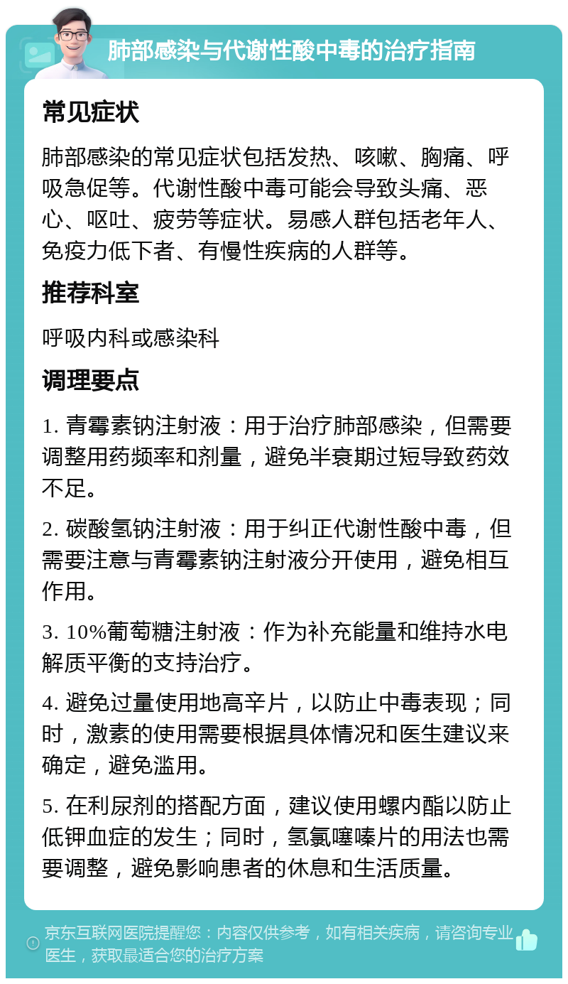 肺部感染与代谢性酸中毒的治疗指南 常见症状 肺部感染的常见症状包括发热、咳嗽、胸痛、呼吸急促等。代谢性酸中毒可能会导致头痛、恶心、呕吐、疲劳等症状。易感人群包括老年人、免疫力低下者、有慢性疾病的人群等。 推荐科室 呼吸内科或感染科 调理要点 1. 青霉素钠注射液：用于治疗肺部感染，但需要调整用药频率和剂量，避免半衰期过短导致药效不足。 2. 碳酸氢钠注射液：用于纠正代谢性酸中毒，但需要注意与青霉素钠注射液分开使用，避免相互作用。 3. 10%葡萄糖注射液：作为补充能量和维持水电解质平衡的支持治疗。 4. 避免过量使用地高辛片，以防止中毒表现；同时，激素的使用需要根据具体情况和医生建议来确定，避免滥用。 5. 在利尿剂的搭配方面，建议使用螺内酯以防止低钾血症的发生；同时，氢氯噻嗪片的用法也需要调整，避免影响患者的休息和生活质量。