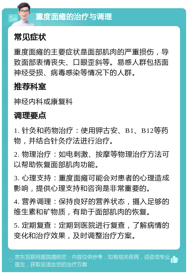 重度面瘫的治疗与调理 常见症状 重度面瘫的主要症状是面部肌肉的严重损伤，导致面部表情丧失、口眼歪斜等。易感人群包括面神经受损、病毒感染等情况下的人群。 推荐科室 神经内科或康复科 调理要点 1. 针灸和药物治疗：使用钾古安、B1、B12等药物，并结合针灸疗法进行治疗。 2. 物理治疗：如电刺激、按摩等物理治疗方法可以帮助恢复面部肌肉功能。 3. 心理支持：重度面瘫可能会对患者的心理造成影响，提供心理支持和咨询是非常重要的。 4. 营养调理：保持良好的营养状态，摄入足够的维生素和矿物质，有助于面部肌肉的恢复。 5. 定期复查：定期到医院进行复查，了解病情的变化和治疗效果，及时调整治疗方案。