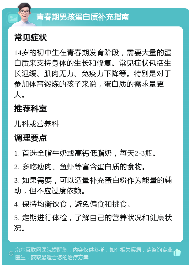 青春期男孩蛋白质补充指南 常见症状 14岁的初中生在青春期发育阶段，需要大量的蛋白质来支持身体的生长和修复。常见症状包括生长迟缓、肌肉无力、免疫力下降等。特别是对于参加体育锻炼的孩子来说，蛋白质的需求量更大。 推荐科室 儿科或营养科 调理要点 1. 首选全脂牛奶或高钙低脂奶，每天2-3瓶。 2. 多吃瘦肉、鱼虾等富含蛋白质的食物。 3. 如果需要，可以适量补充蛋白粉作为能量的辅助，但不应过度依赖。 4. 保持均衡饮食，避免偏食和挑食。 5. 定期进行体检，了解自己的营养状况和健康状况。