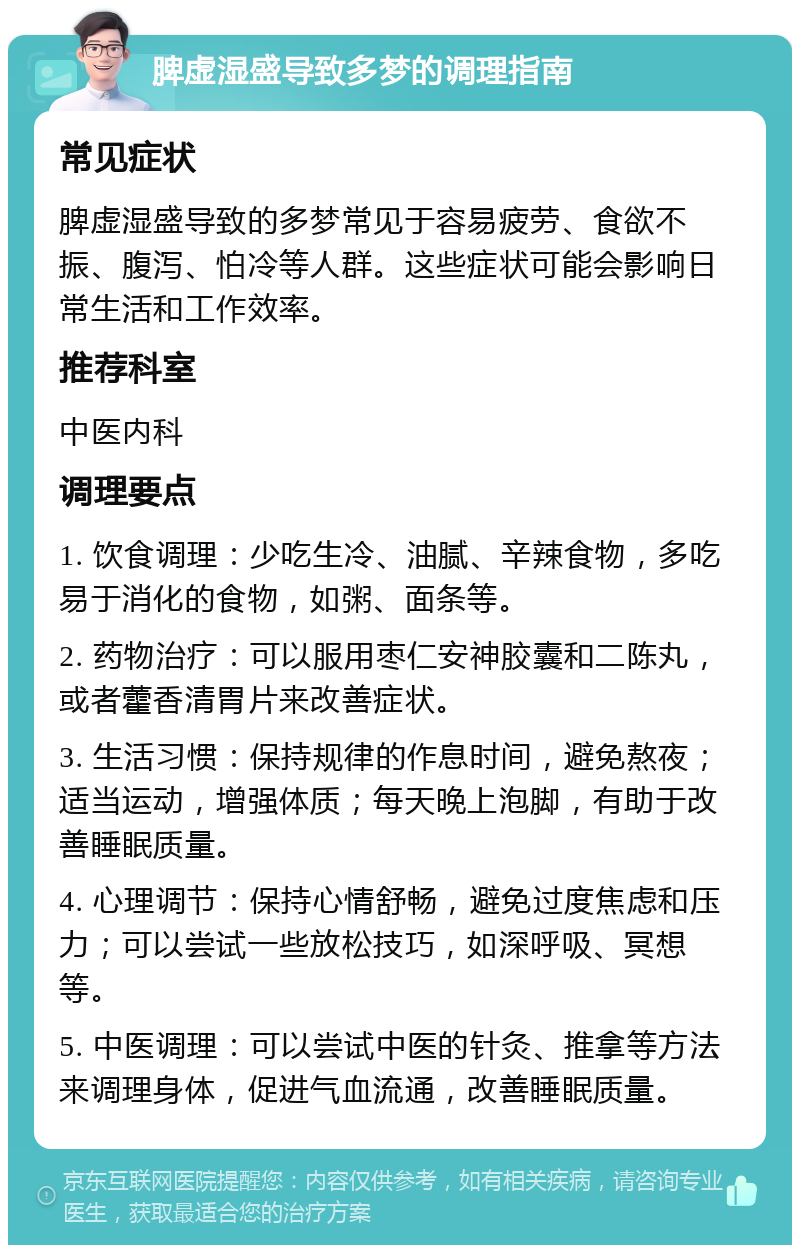 脾虚湿盛导致多梦的调理指南 常见症状 脾虚湿盛导致的多梦常见于容易疲劳、食欲不振、腹泻、怕冷等人群。这些症状可能会影响日常生活和工作效率。 推荐科室 中医内科 调理要点 1. 饮食调理：少吃生冷、油腻、辛辣食物，多吃易于消化的食物，如粥、面条等。 2. 药物治疗：可以服用枣仁安神胶囊和二陈丸，或者藿香清胃片来改善症状。 3. 生活习惯：保持规律的作息时间，避免熬夜；适当运动，增强体质；每天晚上泡脚，有助于改善睡眠质量。 4. 心理调节：保持心情舒畅，避免过度焦虑和压力；可以尝试一些放松技巧，如深呼吸、冥想等。 5. 中医调理：可以尝试中医的针灸、推拿等方法来调理身体，促进气血流通，改善睡眠质量。