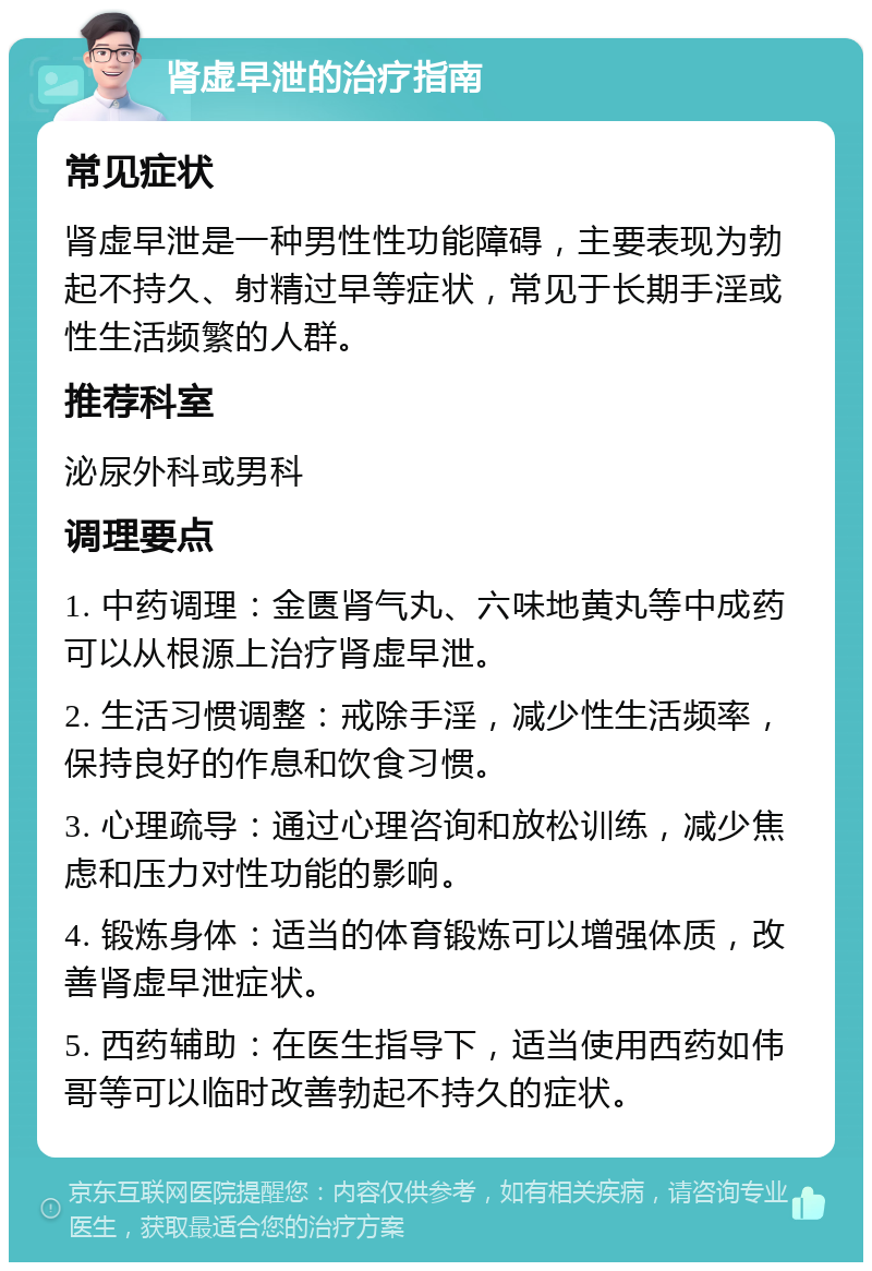 肾虚早泄的治疗指南 常见症状 肾虚早泄是一种男性性功能障碍，主要表现为勃起不持久、射精过早等症状，常见于长期手淫或性生活频繁的人群。 推荐科室 泌尿外科或男科 调理要点 1. 中药调理：金匮肾气丸、六味地黄丸等中成药可以从根源上治疗肾虚早泄。 2. 生活习惯调整：戒除手淫，减少性生活频率，保持良好的作息和饮食习惯。 3. 心理疏导：通过心理咨询和放松训练，减少焦虑和压力对性功能的影响。 4. 锻炼身体：适当的体育锻炼可以增强体质，改善肾虚早泄症状。 5. 西药辅助：在医生指导下，适当使用西药如伟哥等可以临时改善勃起不持久的症状。