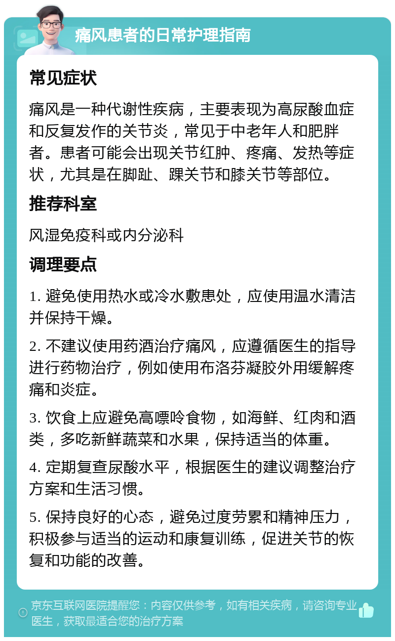 痛风患者的日常护理指南 常见症状 痛风是一种代谢性疾病，主要表现为高尿酸血症和反复发作的关节炎，常见于中老年人和肥胖者。患者可能会出现关节红肿、疼痛、发热等症状，尤其是在脚趾、踝关节和膝关节等部位。 推荐科室 风湿免疫科或内分泌科 调理要点 1. 避免使用热水或冷水敷患处，应使用温水清洁并保持干燥。 2. 不建议使用药酒治疗痛风，应遵循医生的指导进行药物治疗，例如使用布洛芬凝胶外用缓解疼痛和炎症。 3. 饮食上应避免高嘌呤食物，如海鲜、红肉和酒类，多吃新鲜蔬菜和水果，保持适当的体重。 4. 定期复查尿酸水平，根据医生的建议调整治疗方案和生活习惯。 5. 保持良好的心态，避免过度劳累和精神压力，积极参与适当的运动和康复训练，促进关节的恢复和功能的改善。