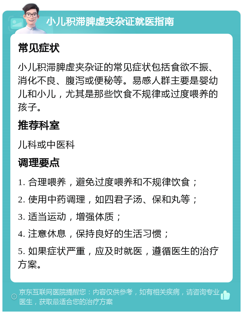 小儿积滞脾虚夹杂证就医指南 常见症状 小儿积滞脾虚夹杂证的常见症状包括食欲不振、消化不良、腹泻或便秘等。易感人群主要是婴幼儿和小儿，尤其是那些饮食不规律或过度喂养的孩子。 推荐科室 儿科或中医科 调理要点 1. 合理喂养，避免过度喂养和不规律饮食； 2. 使用中药调理，如四君子汤、保和丸等； 3. 适当运动，增强体质； 4. 注意休息，保持良好的生活习惯； 5. 如果症状严重，应及时就医，遵循医生的治疗方案。