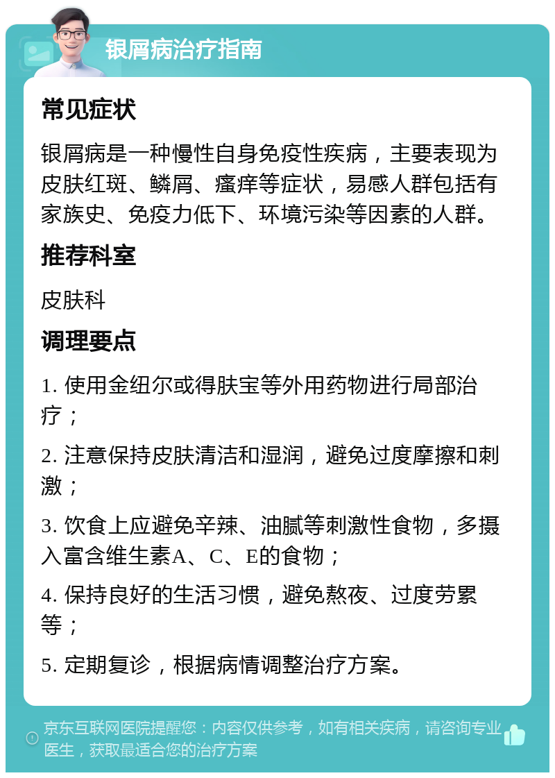 银屑病治疗指南 常见症状 银屑病是一种慢性自身免疫性疾病，主要表现为皮肤红斑、鳞屑、瘙痒等症状，易感人群包括有家族史、免疫力低下、环境污染等因素的人群。 推荐科室 皮肤科 调理要点 1. 使用金纽尔或得肤宝等外用药物进行局部治疗； 2. 注意保持皮肤清洁和湿润，避免过度摩擦和刺激； 3. 饮食上应避免辛辣、油腻等刺激性食物，多摄入富含维生素A、C、E的食物； 4. 保持良好的生活习惯，避免熬夜、过度劳累等； 5. 定期复诊，根据病情调整治疗方案。