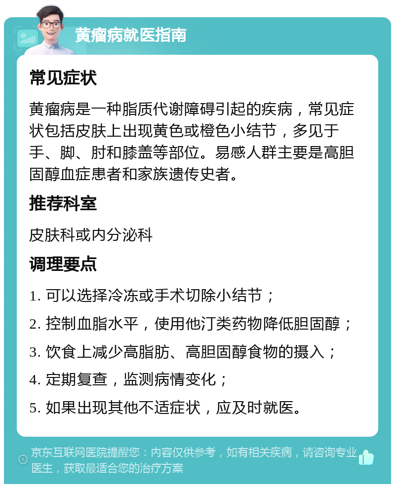 黄瘤病就医指南 常见症状 黄瘤病是一种脂质代谢障碍引起的疾病，常见症状包括皮肤上出现黄色或橙色小结节，多见于手、脚、肘和膝盖等部位。易感人群主要是高胆固醇血症患者和家族遗传史者。 推荐科室 皮肤科或内分泌科 调理要点 1. 可以选择冷冻或手术切除小结节； 2. 控制血脂水平，使用他汀类药物降低胆固醇； 3. 饮食上减少高脂肪、高胆固醇食物的摄入； 4. 定期复查，监测病情变化； 5. 如果出现其他不适症状，应及时就医。