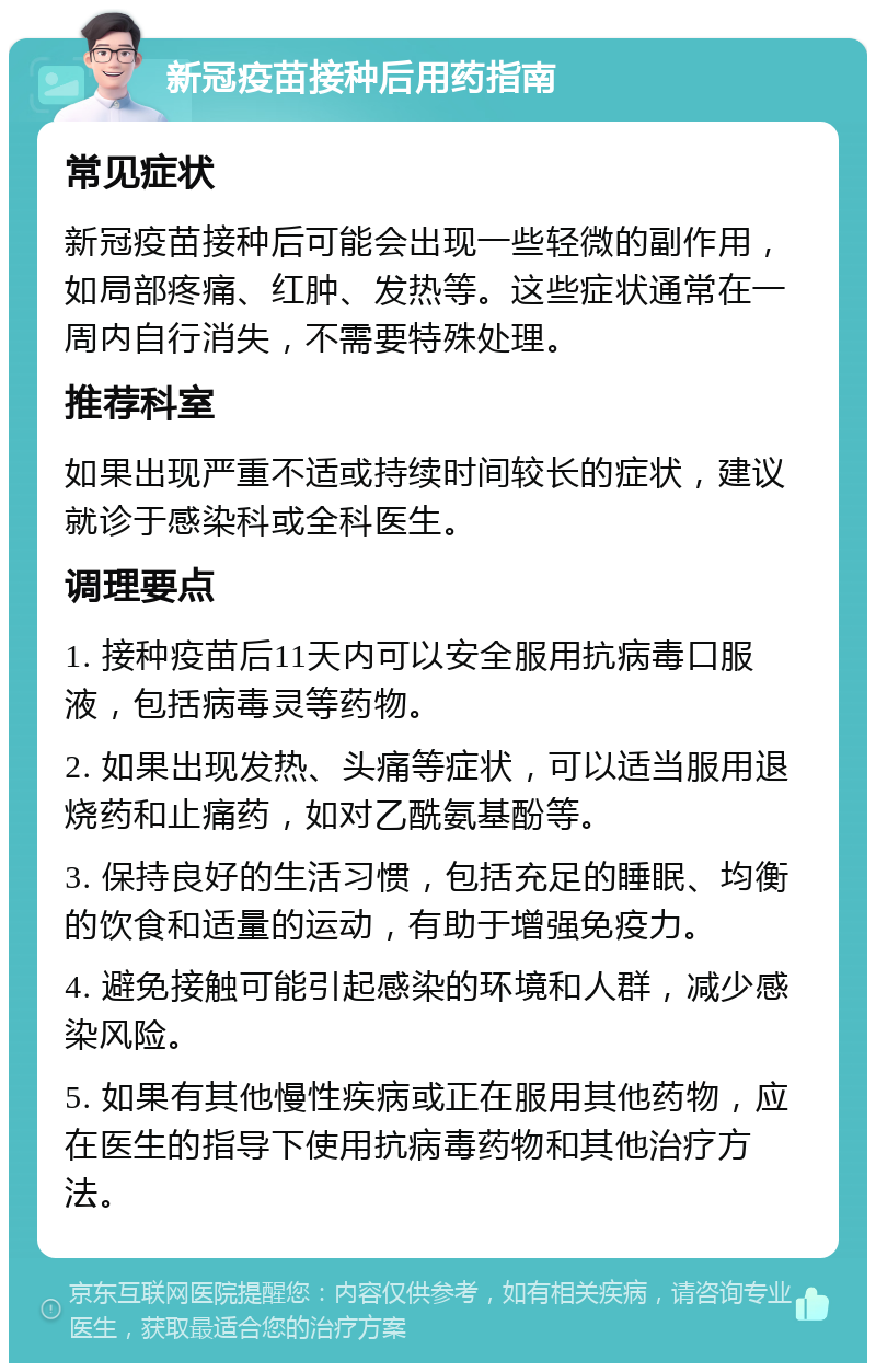 新冠疫苗接种后用药指南 常见症状 新冠疫苗接种后可能会出现一些轻微的副作用，如局部疼痛、红肿、发热等。这些症状通常在一周内自行消失，不需要特殊处理。 推荐科室 如果出现严重不适或持续时间较长的症状，建议就诊于感染科或全科医生。 调理要点 1. 接种疫苗后11天内可以安全服用抗病毒口服液，包括病毒灵等药物。 2. 如果出现发热、头痛等症状，可以适当服用退烧药和止痛药，如对乙酰氨基酚等。 3. 保持良好的生活习惯，包括充足的睡眠、均衡的饮食和适量的运动，有助于增强免疫力。 4. 避免接触可能引起感染的环境和人群，减少感染风险。 5. 如果有其他慢性疾病或正在服用其他药物，应在医生的指导下使用抗病毒药物和其他治疗方法。