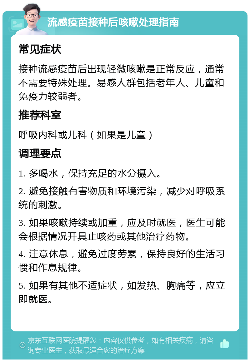 流感疫苗接种后咳嗽处理指南 常见症状 接种流感疫苗后出现轻微咳嗽是正常反应，通常不需要特殊处理。易感人群包括老年人、儿童和免疫力较弱者。 推荐科室 呼吸内科或儿科（如果是儿童） 调理要点 1. 多喝水，保持充足的水分摄入。 2. 避免接触有害物质和环境污染，减少对呼吸系统的刺激。 3. 如果咳嗽持续或加重，应及时就医，医生可能会根据情况开具止咳药或其他治疗药物。 4. 注意休息，避免过度劳累，保持良好的生活习惯和作息规律。 5. 如果有其他不适症状，如发热、胸痛等，应立即就医。