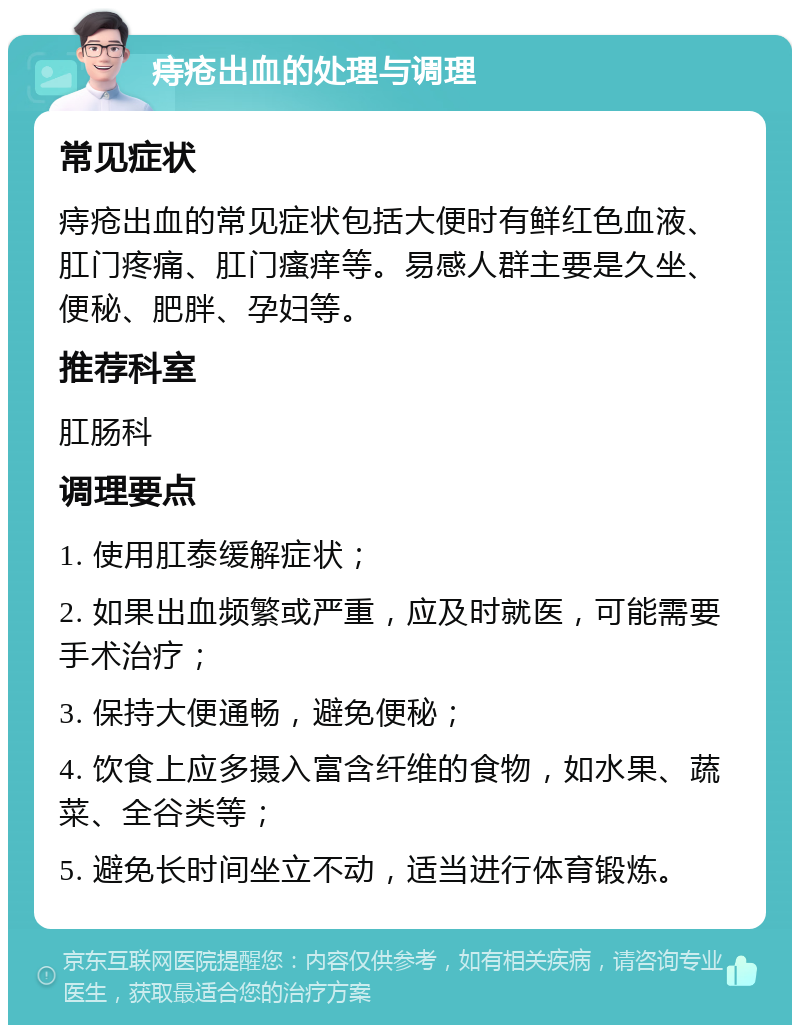 痔疮出血的处理与调理 常见症状 痔疮出血的常见症状包括大便时有鲜红色血液、肛门疼痛、肛门瘙痒等。易感人群主要是久坐、便秘、肥胖、孕妇等。 推荐科室 肛肠科 调理要点 1. 使用肛泰缓解症状； 2. 如果出血频繁或严重，应及时就医，可能需要手术治疗； 3. 保持大便通畅，避免便秘； 4. 饮食上应多摄入富含纤维的食物，如水果、蔬菜、全谷类等； 5. 避免长时间坐立不动，适当进行体育锻炼。